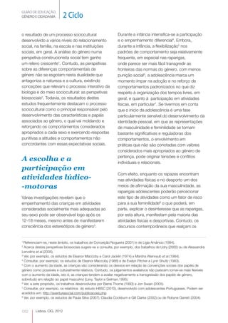 GUIÃO DE EDUCAÇÃO.
GÉNERO E CIDADANIA           2 Ciclo

o resultado de um processo sociocultural                       Durante a infância intensifica-se a participação
desenvolvido a vários níveis do relacionamento                 e o empenhamento diferencial4. Embora,
social, na família, na escola e nas instituições               durante a infância, a flexibilização5 nos
sociais, em geral. A análise do género numa                    padrões de comportamento seja relativamente
perspetiva construcionista social tem ganho                    frequente, em especial nas raparigas,
um relevo crescente1. Contudo, as perspetivas                  onde parece ser mais fácil transgredir as
sobre as diferenças comportamentais de                         fronteiras das normas do género, com menos
género não se esgotam nesta dualidade que                      punição social6, a adolescência marca um
antagoniza a natureza e a cultura, existindo                   momento ímpar na adoção e no reforço de
conceções que relevam o processo interativo da                 comportamentos padronizados no que diz
biologia e do meio sociocultural: as perspetivas               respeito à organização dos tempos livres, em
biossociais2. Todavia, os resultados destes                    geral, e quanto à participação em atividades
estudos frequentemente destacam o processo                     físicas, em particular7. Se tivermos em conta
sociocultural como o principal responsável pelo                que o inicio da adolescência é uma fase
desenvolvimento das características e papéis                   particularmente sensível do desenvolvimento da
associados ao género, o qual vai moldando e                    identidade pessoal, em que as representações
reforçando os comportamentos considerados                      de masculinidade e feminilidade se tornam
apropriados a cada sexo e exercendo respostas                  bastante significativas e reguladoras dos
punitivas a atitudes e comportamentos não                      comportamentos, o envolvimento em
concordantes com essas expectativas sociais.                   práticas que não são conotadas com valores
                                                               considerados mais apropriados ao género de
                                                               pertença, pode originar tensões e conflitos
A escolha e a                                                  individuais e relacionais.
participação em
                                                               Com efeito, enquanto os rapazes encontram
atividades lúdico-                                             nas atividades físicas e no desporto um dos
-motoras                                                       meios de afirmação da sua masculinidade, as
                                                               raparigas adolescentes poderão percecionar
Várias investigações revelam que o                             este tipo de atividades como um fator de risco
empenhamento das crianças em atividades                        para a sua feminilidade8 o que poderá, em
consideradas socialmente mais adequadas ao                     parte, explicar o desinteresse que as raparigas,
seu sexo pode ser observável logo após os                      por esta altura, manifestam pela maioria das
12-18 meses, mesmo antes de manifestarem                       atividades físicas e desportivas. Contudo, os
consciência dos estereótipos de género3.                       discursos contemporâneos que realçam os


1
  Referenciam-se, neste âmbito, os trabalhos de Conceição Nogueira (2001) e de Lígia Amâncio (1994).
2
  Acerca destas perspetivas biossociais sugere-se a consulta, por exemplo, dos trabalhos de Udry (2000) ou de Alessandra
Lervolino et al.(2005).
3
  Ver, por exemplo, os estudos de Eleanor Maccoby e Carol Jacklin (1974) e Marsha Weinraub et al.(1984).
4
  Consultar, por exemplo, os estudos de Eleanor Maccoby (1988) e de Evelyn Pitcher e Lynn Shultz (1983).
5
  Com o aumento da idade, as crianças vão considerando os desvios em relação às convenções sociais dos papéis de
género como possíveis e culturalmente relativos. Contudo, os julgamentos avaliativos não parecem tornar-se mais flexíveis
com o aumento da idade, isto é, as crianças tendem a avaliar negativamente a transgressão dos papéis de género,
sobretudo em relação ao papel masculino (Levy, Taylor e Gelman,1995).
6
  Ver, a este propósito, os trabalhos desenvolvidos por Barrie Thorne (1993) e Jon Swain (2005).
7
  Consultar, por exemplo, os relatórios do estudo HBSC (2010), desenvolvido com adolescentes Portugueses. Podem ser
acedidos em: http://aventurasocial.com/publicacoes.php
8
  Ver, por exemplo, os estudos de Paula Silva (2007), Claudia Cockburn e Gill Clarke (2002) ou de Robyne Garrett (2004).


082      Lisboa, CIG, 2012
 