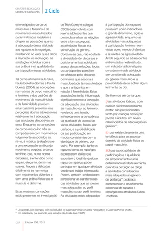 GUIÃO DE EDUCAÇÃO.
GÉNERO E CIDADANIA             2 Ciclo

estereotipadas de corpo                    de Trish Gorely e colegas               à participação dos rapazes
masculino e feminino e de                  (2003) desenvolvida com                 possuíam como indicadores
movimentos masculinizados                  jovens adolescentes que                 o grande dinamismo, ação e
ou feminilizados medeiam e                 pretendia analisar as relações          agressividade, enquanto as
dirigem as perceções quanto                entre a forma corporal,                 atividades mais adequadas
à adequação dessa atividade                as atividades físicas e a               à participação feminina eram
aos rapazes e às raparigas,                construção do género.                   vistas como menos dinâmicas
interferindo no valor que é dado           Concluiu-se que, não obstante           e ausentes de agressividade.
à atividade, na motivação, na              a diversidade de discursos e            Ainda segundo as adolescentes
satisfação individual com a                posicionamentos individuais             entrevistadas neste estudo,
sua prática e na qualidade da              acerca destas relações, todos           um indicador adicional para
participação nessas atividades.            os participantes pareciam               uma determinada atividade
                                           ser afetados pelo discurso              ser considerada adequada
Tal como afirmam Paula Silva,              dominante que associa a                 ao género masculino é a
Paula Botelho-Gomes e Paula                musculosidade à masculinidade           possibilidade de se sofrer algum
Queirós (2004), as conceções               e que a antagoniza em                   ferimento ou dor.
normativas de corpo masculino              relação à feminilidade. Estas
e feminino e dos padrões de                associações terão influenciado          Se tivermos em conta que:
movimento da masculinidade                 significativamente a perceção
                                                                                   i) as atividades lúdicas, com
e da feminilidade parecem                  da adequação das atividades
                                                                                   caráter predominantemente
estar bastante presentes nas               ao masculino ou ao feminino,
                                                                                   motor, são percecionadas,
perceções dos/as adolescentes              revelando uma tensão
                                                                                   tanto por crianças como por
relativamente à adequação                  intrínseca entre a consciência
                                                                                   jovens e adultos, em níveis
das atividades desportivas ao              da igualdade de acesso às               diferenciados de adequação ao
sexo. Enquanto as conceções                várias atividades físicas, por          género10;
de corpo masculino não se                  um lado, e a probabilidade
compadecem com movimentos                  da sua participação em                  ii) que existe claramente uma
vulgarmente associados ao                  modos consistentes com a                tendência para se associar
ritmo, à música, à elegância e             identidade de género, por               domínio da atividade física ao
a uma expressão estética do                outro. Por exemplo, tanto os            papel masculino;
movimento corporal, o corpo                rapazes como as raparigas               iii) que a probabilidade de
feminino que, numa norma                   expressaram ideias que                  participação e a qualidade
de beleza, é entendido como                suportam o ideal de qualquer            de empenhamento numa
esguio, elegante, de formas                rapaz ou rapariga poder                 determinada atividade aumenta
suaves, frágeis e delicadas                participar em qualquer atividade        quando a perceção se dirige
dificilmente se harmoniza                  desde que esteja interessado.           a atividades consideradas
com movimentos violentos e                 Porém, também evidenciaram              mais adequadas ao género
com uma prática física que o               percecionar as caraterísticas           de pertença11 podemos
muscule e disforme.                        das atividades que as tornam            compreender o envolvimento
                                           mais adequadas ao perfil                diferencial de rapazes e
Estas mesmas conceções                     masculino ou ao perfil feminino.        raparigas nas atividades lúdico-
estão presentes na investigação            As atividades mais adequadas            -motoras.



10
     De acordo, por exemplo, com os estudos de Clarinda Pomar e Carlos Neto (2007) e Clarinda Pomar (2006).
11
     Em referência, por exemplo, aos estudos de Amelia Lee (1997).


084        Lisboa, CIG, 2012
 
