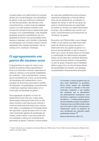 INTERVENÇÃO EDUCATIVA | Género e as práticas lúdicas dos tempos livres



A quebra deste ciclo determinista só é possível               de cada sexo perfeitamente autonomizada e
através da consciencialização dos estereótipos                claramente estabilizada no final da infância,
de género e das suas dinâmicas mediadoras                     antes da pré-adolescência, a aceitação ou
ao nível das perceções, das atitudes e dos                    rejeição da criança no seio do seu grupo de
comportamentos, a vários níveis da realidade                  pares é condicionada pela sua capacidade
social e nos mais variados contextos. Esta                    em adotar as normas e os valores dominantes
tomada de consciência será a etapa basilar para               do grupo, não invalidando que ocorram, por
se erguer, com sustentabilidade, a tão desejada               vezes, comportamentos que transponham as
igualdade de género possibilitando não só a                   “fronteiras” do género.
igualdade de acesso e de oportunidades entre
rapazes e raparigas, como também a liberdade                  De acordo com Patricia Adler e seus colegas
de participação num contexto inclusivo e plural,              (1992) um dos fatores que determinam este
respeitador das múltiplas identidades, não só                 poder de influência do grupo de pares no
sociais como, sobretudo, individuais.                         desenvolvimento dos papéis de género é a
                                                              procura da popularidade no seio do grupo. É
                                                              assim que o grupo de pares reforça a motivação
                                                              e a participação em determinadas atividades
O agrupamento em                                              lúdicas, já que cada sexo manifesta diferentes
pares do mesmo sexo                                           meios para alcançar estatuto e popularidade
                                                              no seio do grupo. Enquanto que a habilidade
O agrupamento em pares do mesmo sexo,                         atlética surge como um dos principais fatores
durante as práticas lúdicas espontâneas e                     de popularidade nos rapazes, nas raparigas
livres é um fenómeno universal, observado em                  a popularidade é frequentemente alcançada
todas as culturas e numa grande variabilidade
de contextos12. Este comportamento, embora
pouco consistente aos 4 anos, vai aumentando
de intensidade até à adolescência, como
resultado de fenómenos associados à partilha
                                                                            “ Fronteiras significativo género têm um
                                                                            peso muito
                                                                                         e normas de
                                                                                                       no quotidiano
de interesses, compatibilidade comportamental                               dos/as jovens porque são entendidas
e dinâmicas cognitivas relacionadas com a                                   como «normais» e «naturais» e não como
construção da identidade de género.                                         construção contextual, o que significa
                                                                            que aquelas/es que as desrespeitam
                                                                            são potencialmente marcadas/os como
Esta segregação de género no início da
                                                                            desviantes e sujeitas/os a variadas formas
adolescência é tão forte que, muitas vezes,
                                                                            de violência. (…) a diferenciação de género
desencadeia interacções hostis entre os dois
                                                                            dá muito trabalho a manter no quotidiano.
sexos, levando a que haja poucas crianças a
                                                                            Comprovam que essa diferenciação é algo
mover-se facilmente entre estas duas culturas.                              que se faz todos os dias, e não que pura e
Com efeito, a investigação em Psicologia Social                             simplesmente «existe» na sequência de
tem apontado o grupo de pares como um dos                                   uma socialização que (re)produz papéis
mais importantes agentes de socialização da
criança, senão mesmo o que mais poder tem
                                                                            genderizados estáveis.
                                                                                                   ”
                                                                            Maria do Mar Pereira, 2009: 123.
na modulação e reforço do comportamento
apropriado ao género. Estando a cultura própria


12
  Podem referenciar-se os trabalhos de Eleanor Maccoby (1988), Barrie Thorne (1993), Gerianne Alexander e Melissa Hines
(1994) e Jon Swain (2005).



                                                                                          por: Clarinda Pomar      085
 
