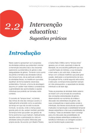 INTERVENÇÃO EDUCATIVA | Género e as práticas lúdicas. Sugestões práticas




2.2.                     Intervenção
                         educativa:
                         Sugestões práticas


Introdução
Neste caderno apresentam-se 5 propostas           e Carlos Neto (1999) o termo “tempos livres”
de atividades práticas que pretendem orientar     aparece, por um lado, associado à ideia de
a intervenção educativa das e dos docentes        liberdade, de uma escolha gratificante que vise
explorando a problemática do género e das         a autoformação do indivíduo, a sua recreação
desigualdades de género. Tomando como ponto       e bem-estar e, por outro lado, à ideia de um
de partida a temática das atividades lúdicas      tempo com conteúdo indefinido que pode gerar
dos tempos livres, dá-se particular evidência     evasão, destruição e comportamentos de risco.
às atividades físicas, na medida em que estas     De qualquer forma, e ainda segundo esta autora
espelham de forma bastante visível essa           e este autor, os tempos livres assentam sempre
problemática. Contudo, a forma de abordagem       em dois pressupostos: a capacidade de decisão
assume um caráter mais holístico considerando     individual e a de fazer algo.
a generalidade das oportunidades e opções
individuais que poderão ser tomadas neste         Todas as propostas de atividade deste caderno
contexto.                                         se iniciam com uma tomada de consciência
                                                  das conceções estereotipadas de género,
O conceito de “tempos livres”, no âmbito          desenvolvendo-se momentos de análise e
das rotinas de vida das crianças e jovens, é      discussão dos estereótipos de género, das
habitualmente entendido como os períodos          suas consequências e repercussões sociais e
de tempo em que não se está na escola.            individuais, dos fatores socioculturais que estão
Contudo, na escola, onde a criança passa          implicados na reprodução e estabilidade temporal
grande parte do dia, existem também períodos      desses estereótipos e das suas possibilidades de
de tempos livres que podem ser geridos de         mudança. Todas as atividades visam convergir
forma autónoma e que implicam, habitualmente,     para uma discussão das possibilidades de
decisões sobre a participação (ou não) em         mudança desses estereótipos analisando os
atividades extracurriculares oferecidas pela      benefícios individuais e as vantagens sociais e
própria escola. De acordo com Beatriz Pereira     que tal transformação ocasionaria.


                                                                         por: Clarinda Pomar   087
 