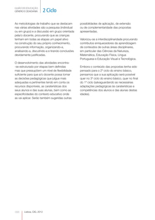 GUIÃO DE EDUCAÇÃO.
GÉNERO E CIDADANIA         2 Ciclo

As metodologias de trabalho que se destacam        possibilidades de aplicação, de extensão
nas várias atividades são a pesquisa (individual   ou de complementaridade das propostas
ou em grupo) e a discussão em grupo orientada      apresentadas.
pela/o docente, procurando que as crianças
tenham em todas as etapas um papel ativo           Valorizou-se a interdisciplinaridade procurando
na construção do seu próprio conhecimento,         contributos enriquecedores da aprendizagem
procurando informação, organizando-a,              de conteúdos de outras áreas disciplinares,
analisando-a, discutindo-a e tirando conclusões    em particular das Ciências da Natureza,
devidamente justificadas.                          Matemática, Educação Física, Língua
                                                   Portuguesa e Educação Visual e Tecnológica.
O desenvolvimento das atividades encontra-
-se estruturado por etapas bem definidas           Embora o conteúdo das propostas tenha sido
mas que pressupõem um nível de flexibilidade       pensado para o 2º ciclo do ensino básico,
suficiente para que a/o docente possa tomar        pensamos que a sua aplicação será possível
as decisões pedagógicas que julgue mais            quer no 3º ciclo do ensino básico, quer no final
adequadas e pertinentes tendo em conta os          do 1º ciclo (salvaguardando as necessárias
recursos disponíveis, as caraterísticas dos        adaptações pedagógicas às caraterísticas e
seus alunos e das suas alunas, bem como as         competências dos alunos e das alunas destas
especificidades do contexto educativo onde         idades).
as vai aplicar. Serão também sugeridas outras




088    Lisboa, CIG, 2012
 