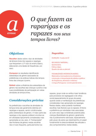 INTERVENÇÃO EDUCATIVA | Género e práticas lúdicas. Sugestões práticas




a
ATIVIDADE
                             O que fazem as
                             raparigas e os
                             rapazes nos seus
                             tempos livres?


  Objetivos                                           Sugestões

                                                      DURAÇÃO: 4 aulas de 45’
  Recolher dados sobre o tipo de atividades
  de tempos livres dos rapazes e raparigas
                                                      RECURSOS E MATERIAL:
  que frequentam o 2º ciclo do ensino básico,
                                                      Questionário.
  elaborando uma tabela de frequências, por
                                                      Folhas e lápis.
  sexo.                                               Quadro da sala ou placard.

  Comparar os resultados identificando                POSSIBILIDADES INTERDISCIPLINARES:
  estereótipos de género associados às                Matemática (nomeadamente a Estatística.
  preferências e às práticas lúdicas dos tempos       construção e interpretação de tabelas e gráficos
  livres das crianças e jovens.                       de frequências, absolutas e relativas)
                                                      e Língua Portuguesa (construção de texto).
  Refletir sobre a influência dos estereótipos de
  género nas escolhas das crianças e jovens e nas
  suas possibilidades de participação em várias
  atividades de tempos livres.                      rapazes, grupo onde se verifica maior tendência
                                                    para processos de segregação e de crítica
                                                    social (especialmente do grupo de pares)
  Considerações prévias                             quando existe a manifestação de preferências
                                                    consideradas mais apropriados às raparigas.
  As preferências e escolhas de atividades de       Nestas idades, estas poderão manifestar
  tempos livres são geralmente distintas em         escolhas mais flexíveis que os rapazes. Embora
  raparigas e rapazes, sendo condicionadas          a preferência por atividades mais associadas
  pelos estereótipos de género. A maior parte das   ao outro sexo seja considerada possível pelas
  raparigas e dos rapazes preferem envolver-se      crianças (flexibilidade de género), geralmente
  em atividades tipicamente consideradas mais       não é positivamente valorizada, especialmente
  apropriadas ao seu sexo. A “transposição”         pelo grupo de pares que desempenha um papel
  das fronteiras de género nestas escolhas          fundamental na direccionalidade das atitudes e
  não é muito frequente, particularmente nos        dos comportamentos nestas idades.


                                                                             por: Clarinda Pomar    089
 