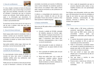 1. Zona de acolhimento
É a área, situada à entrada do Centro de Recursos
Educativos (CRE), a que te deves dirigir, em primeiro
lugar, para seres atendido, mostrando o teu cartão
de utilizador à funcionária que aqui se encontra
sempre que solicitado. Podes também pedir-lhe o
apoio e as informações que necessitares. Se
pretenderes permanecer no espaço deves registar-te
e indicar o que pretendes fazer.
Se precisares de levar livros para ler em casa ou na
sala de aula é também nesta área que fazes a
respectiva requisição.
2. Zona de leitura informal
Neste espaço podes manter-te actualizado, lendo as
revistas e jornais que se encontram expostos ou
descontrair-te, lendo os livros de banda desenhada
arrumados na estante ou mesmo outros livros de
leitura recreativa.
Aqui podes também realizar jogos, desde que não
perturbes o normal funcionamento do CRE.
3. Zona de leitura e de
consulta de documentação
É a área destinada à leitura atenta, ao estudo e à
consulta de livros, bem como à realização de
trabalhos pedidos pelos teus professores, quer
individuais quer de grupo.
Podes procurar nas estantes os livros de que precisas
ou que te interessam e retirá-los. Os livros estão
arrumados, nas estantes, por assuntos. As diferentes
cores e outras indicações nas prateleiras ajudam-te
nessa procura. De qualquer modo, podes sempre
pedir a ajuda da funcionária ou dos professores em
serviço no CRE.
O silêncio e a tranquilidade são importantes nesta
zona para que o trabalho de cada um não seja
perturbado. Procura não arrastar as cadeiras e falar
baixo quando em trabalho de grupo.
4. Espaço multimédia
Nesta área do CRE podes utilizar o computador para
diferentes fins:
 Consulta e audição de CD-ROM, realização
de trabalhos, pesquisa na Internet, jogar.
Mas atenção! A pesquisa documental e os
trabalhos escolares têm prioridade sobre os
jogos. É conveniente, neste último caso,
marcares, antecipadamente, o dia e a hora
na zona de atendimento.
 Cada computador só pode ser utilizado em
simultâneo por um grupo máximo de dois
alunos.
 Para a gravação de trabalhos pede uma pen
na zona de atendimento.
 Nesta zona podes fazer, com o apoio de
professores, trabalhos gráficos diversos
como, por exemplo, cartazes, folhetos,
dossiês temáticos ou mesmo colaborares na
elaboração do jornal da escola.
 Com a ajuda do equipamento que aqui se
encontra disponível podes realizar os teus
trabalhos escolares com uma apresentação
mais cuidada.
Para finalizar, esta visita guiada, convém que saibas
que o CRE desenvolverá uma série de actividades ao
longo do ano lectivo nas quais podes participar:
exposições temáticas, comemorações de dias
especiais, concursos e palestras, etc. … Podes
também fazer sugestões!
Regras
 Podem utilizar o CRE alunos, professores,
assistentes operacionais, bibliotecas que
fazem parte da RBEP, outros utentes da
comunidade externa desde que
devidamente autorizados pela Direcção da
Escola.
 O material documental existente pode ser
lido ou consultado no CRE ou pode ser
requisitado para leitura domiciliária.
 Todos os documentos consultados devem
ser colocados no balcão de atendimento. As
pessoas que estão no CRE sabem a forma
correcta de os colocar nas estantes.
 Tens que cumprir as regras que estão
afixadas para o funcionamento do CRE em
qualquer das zonas.
 Tens que deixar a mochila na zona
assinalada para esse fim.
 Preserva todo o material que utilizares. Os
recursos devem ser conservados e
reutilizados.
 