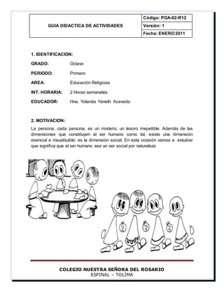 COLEGIO NUESTRA SEÑORA DEL ROSARIO
ESPINAL – TOLIMA
GUIA DIDACTICA DE ACTIVIDADES
Código: PGA-02-R12
Versión: 1
Fecha: ENERO 2011
1. IDENTIFICACION:
GRADO: Octavo
PERIODO: Primero
AREA: Educación Religiosa
INT. HORARIA: 2 Horas semanales
EDUCADOR: Hna. Yolanda Yaneth Acevedo
2. MOTIVACION:
La persona, cada persona, es un misterio, un tesoro irrepetible. Además de las
dimensiones que constituyen al ser humano como tal, existe una dimensión
esencial e insustituible: es la dimensión social. En esta ocasión vamos a estudiar
que significa que el ser humano sea un ser social por naturaleza
 