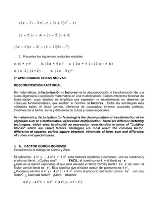 3. Resuelve los siguientes productos notables 
a. (x + y )2 b. ( 3 a + 4 b )3 c. ( 3 a + 4 b ) ( 3 a - 4 b ) 
d. ( x - 2 ) ( x + 2 ) e. ( 2 x - 3 y )3 
2° APRENDAMOS COSAS NUEVAS. 
DESCOMPOSICIÓN FACTORIAL. 
En matemáticas, la factorización (o factoreo) es la descomposición o transformación de una 
suma algebraica o expresión matemática en una multiplicación. Existen diferentes técnicas de 
factorización, cuyo objetivo es simplificar una expresión re escribiéndola en términos de 
«bloques fundamentales», que reciben el nombre de factores. Entre las estrategias más 
utilizadas están; el factor común, diferencia de cuadrados, trinomio cuadrado perfecto, 
trinomios de la forma, suma y diferencia de cubos y casos especiales. 
In mathematics, factorization (or factoring) is the decomposition or transformation of an 
algebraic sum or a mathematical expression multiplication. There are different factoring 
techniques, which aims to simplify an expression reescriendola in terms of "building 
blocks" which are called factors. Strategies are most used; the common factor, 
difference of squares, perfect square trinomial, trinomials of form, sum and difference 
of cubes and special cases. 
 A. FACTOR COMÚN MONOMIO 
Escuchemos el diálogo de Carlos y Zara: 
El polinomio 4 x2 y - 4 x3 z + 4 x5 tiene factores repetidos o comunes: uno es numérico y 
el otro es literal. ¿Cuáles son?. FACIL, el numérico es 4 y el literal es x. 
¿Cuál es el menor exponente al que está elevado el factor común literal? Es 2; es decir, el 
factor común literal es x2 , Esto significa que el factor común del polinomio es 4 x2 . 
¿Podemos escribir 4 x2 y - 4 x3 z + 4 x5 como el producto del factor común 4x2 con otro 
factor? ¿ Con cuál factor? ¡Claro¡ observa: 
4 x2 y - 4 x3 z + 4 x5 = 4 x2( y – x z + x3 ) 
 