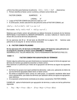 ¿Cómo hizo Zara para factorizar el polinomio 4 x2 y - 4 x3 z + 4 x5 . observemos: 
 Primero identificó el factor común numérico y el factor común literal; así: 
FACTOR COMÚN NUMÉRICO: 4 
LITERAL: X2 
 Luego el FACTOR COMÚN del polinomio dado es 4 X2 
 A continuación, dividió cada término del polinomio entre el FACTOR COMUN, así: 
( 4 x2 y - 4 x3 z + 4 x5 ) : 4 x2 = y – x z + x3 
Por lo tanto : 4 x2 y - 4 x3 z + 4 x5 = 4 x2 ( y – x z + x3 ) 
Notemos que el factor común del polinomio se obtiene formando el producto de los factores 
REPETIDOS Y ELEVADOS AL MENOR EXPONENTE; es decir, hallando el máximo común 
divisor (M.C.D) de los términos del polinomio. 
En los ejercicios del 25 al 39 del texto de BALDOR de la página 145. factoriza cada 
polinomio en el conjunto Q de los números racionales. 
 B. FACTOR COMÚN POLINOMIO 
En los ejercicios 20 a 32 del texto de BALDOR página 147 factoriza cada polinomio en 
el conjunto Q, sacando un factor común BINOMIO O TRINOMIO. 
DESARROLLA EL TALLER ANEXO DEL TEXTO PENSAMIENTO MATEMTICO PAG 212. 
CASO I I 
FACTOR COMÚN POR AGRUPACIÓN DE TÉRMINOS 
Existen algunos polinomios que para factorizarse es necesario buscar la forma de agrupar sus 
términos de manera que podamos encontrar un factor común. 
Para factorizar un polinomio por medio de la agrupación de términos se siguen los siguientes 
pasos: 
 Se forman los grupos (con igual cantidad de elementos cada uno), aplicando el criterio de 
que los términos agrupados deben tener un factor común. 
 Se extrae el respectivo factor común en cada grupo. La expresión resultante debe tener 
como característica, que todos los términos que aparecen dentro de signos de agrupación, 
sean idénticos. 
 A la expresión anteriormente nombrada se le extrae, nuevamente, FACTOR COMÚN. 
EJEMPLOS: aplica la factorización por agrupación de términos, a cada uno de los polinomios 
siguientes. 
1. 7x y - 14y + 11 x z - 22 z = (7 x y – 14 y) + ( 11 x z – 22 z ) 
 