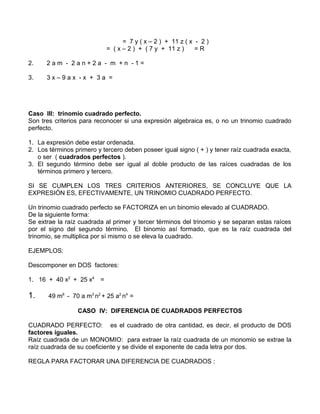 = 7 y ( x – 2 ) + 11 z ( x - 2 ) 
= ( x – 2 ) + ( 7 y + 11 z ) = R 
2. 2 a m - 2 a n + 2 a - m + n - 1 = 
3. 3 x – 9 a x - x + 3 a = 
Caso III: trinomio cuadrado perfecto. 
Son tres criterios para reconocer si una expresión algebraica es, o no un trinomio cuadrado 
perfecto. 
1. La expresión debe estar ordenada. 
2. Los términos primero y tercero deben poseer igual signo ( + ) y tener raíz cuadrada exacta, 
o ser ( cuadrados perfectos ). 
3. El segundo término debe ser igual al doble producto de las raíces cuadradas de los 
términos primero y tercero. 
SI SE CUMPLEN LOS TRES CRITERIOS ANTERIORES, SE CONCLUYE QUE LA 
EXPRESIÓN ES, EFECTIVAMENTE, UN TRINOMIO CUADRADO PERFECTO. 
Un trinomio cuadrado perfecto se FACTORIZA en un binomio elevado al CUADRADO. 
De la siguiente forma: 
Se extrae la raíz cuadrada al primer y tercer términos del trinomio y se separan estas raíces 
por el signo del segundo término. El binomio así formado, que es la raíz cuadrada del 
trinomio, se multiplica por sí mismo o se eleva la cuadrado. 
EJEMPLOS: 
Descomponer en DOS factores: 
1. 16 + 40 x2 + 25 x4 = 
1. 49 m6 - 70 a m3 n2 + 25 a2 n4 = 
CASO IV: DIFERENCIA DE CUADRADOS PERFECTOS 
CUADRADO PERFECTO: es el cuadrado de otra cantidad, es decir, el producto de DOS 
factores iguales. 
Raíz cuadrada de un MONOMIO: para extraer la raíz cuadrada de un monomio se extrae la 
raíz cuadrada de su coeficiente y se divide el exponente de cada letra por dos. 
REGLA PARA FACTORAR UNA DIFERENCIA DE CUADRADOS : 
 