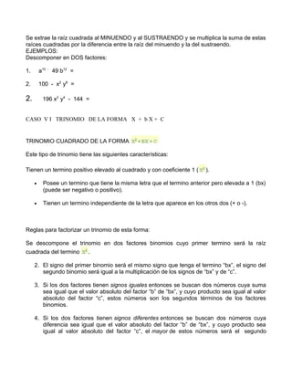 Se extrae la raíz cuadrada al MINUENDO y al SUSTRAENDO y se multiplica la suma de estas 
raíces cuadradas por la diferencia entre la raíz del minuendo y la del sustraendo. 
EJEMPLOS: 
Descomponer en DOS factores: 
1. a10 - 49 b12 = 
2. 100 - x2 y6 = 
2. 196 x2 y4 - 144 = 
CASO V I TRINOMIO DE LA FORMA X + b X + C 
TRINOMIO CUADRADO DE LA FORMA 
Este tipo de trinomio tiene las siguientes características: 
Tienen un termino positivo elevado al cuadrado y con coeficiente 1 ( ). 
· Posee un termino que tiene la misma letra que el termino anterior pero elevada a 1 (bx) 
(puede ser negativo o positivo). 
· Tienen un termino independiente de la letra que aparece en los otros dos (+ o -). 
Reglas para factorizar un trinomio de esta forma: 
Se descompone el trinomio en dos factores binomios cuyo primer termino será la raíz 
cuadrada del termino . 
2. El signo del primer binomio será el mismo signo que tenga el termino “bx”, el signo del 
segundo binomio será igual a la multiplicación de los signos de “bx” y de “c”. 
3. Si los dos factores tienen signos iguales entonces se buscan dos números cuya suma 
sea igual que el valor absoluto del factor “b” de “bx”, y cuyo producto sea igual al valor 
absoluto del factor “c”, estos números son los segundos términos de los factores 
binomios. 
4. Si los dos factores tienen signos diferentes entonces se buscan dos números cuya 
diferencia sea igual que el valor absoluto del factor “b” de “bx”, y cuyo producto sea 
igual al valor absoluto del factor “c”, el mayor de estos números será el segundo 
 