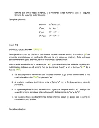 término del primer factor binomio, y el menor de estos números será el segundo 
término del segundo factor binomio. 
Ejemplo explicativo: 
CASO VII 
TRINOMIO DE LA FORMA 
Este tipo de trinomio se diferencia del anterior debido a que el termino al cuadrado ( ) se 
encuentra precedido por un coeficiente diferente de uno (debe ser positivo). Este se trabaja 
de una manera un poco diferente, la cual detallamos a continuación: 
Multiplicamos el coeficiente “a” de el factor “a ” por cada termino del trinomio, dejando esta 
multiplicación indicada en el termino “bx” de la manera “b(ax)”, y en el termino “a ” de la 
manera . 
2. Se descompone el trinomio en dos factores binomios cuyo primer termino será la raíz 
cuadrada del termino la que seria “ax”. 
3. al producto resultante lo dividimos entre el factor “a”, con el fin de no variar el valor del 
polinomio. 
4. El signo del primer binomio será el mismo signo que tenga el termino “bx”, el signo del 
segundo binomio será igual a la multiplicación de los signos de “bx” y de “c”. 
5. Se buscaran los segundos términos de los binomios según los pasos tres y cuatro del 
caso del trinomio anterior. 
Ejemplo explicativo: 
 