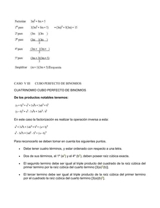 CASO V III CUBO PERFECTO DE BINOMIOS 
CUATRINOMIO CUBO PERFECTO DE BINOMIOS 
De los productos notables tenemos: 
En este caso la factorización es realizar la operación inversa a esta: 
Para reconocerlo se deben tomar en cuenta los siguientes puntos. 
· Debe tener cuatro términos, y estar ordenado con respecto a una letra. 
· Dos de sus términos, el 1º (a ) y el 4º (b ), deben poseer raíz cúbica exacta. 
· El segundo termino debe ser igual al triple producto del cuadrado de la raíz cúbica del 
primer termino por la raíz cúbica del cuarto termino [3(a) (b)]. 
· El tercer termino debe ser igual al triple producto de la raíz cúbica del primer termino 
por el cuadrado la raíz cúbica del cuarto termino [3(a)(b) ]. 
 