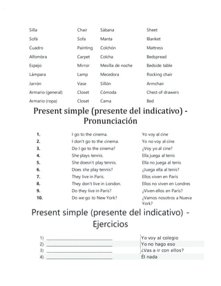 Silla Chair Sábana Sheet
Sofá Sofa Manta Blanket
Cuadro Painting Colchón Mattress
Alfombra Carpet Colcha Bedspread
Espejo Mirror Mesilla de noche Bedside table
Lámpara Lamp Mecedora Rocking chair
Jarrón Vase Sillón Armchair
Armario (general) Closet Cómoda Chest of drawers
Armario (ropa) Closet Cama Bed
Present simple (presente del indicativo) -
Pronunciación
1. I go to the cinema. Yo voy al cine
2. I don't go to the cinema. Yo no voy al cine
3. Do I go to the cinema? ¿Voy yo al cine?
4. She plays tennis. Ella juega al tenis
5. She doesn't play tennis. Ella no juega al tenis
6. Does she play tennis? ¿Juega ella al tenis?
7. They live in Paris. Ellos viven en París
8. They don't live in London. Ellos no viven en Londres
9. Do they live in Paris? ¿Viven ellos en París?
10. Do we go to New York? ¿Vamos nosotros a Nueva
York?
Present simple (presente del indicativo) -
Ejercicios
1) ____________________________________ Yo voy al colegio
2) ____________________________________ Yo no hago eso
3) ____________________________________ ¿Vas a ir con ellos?
4) ____________________________________ Él nada
 
