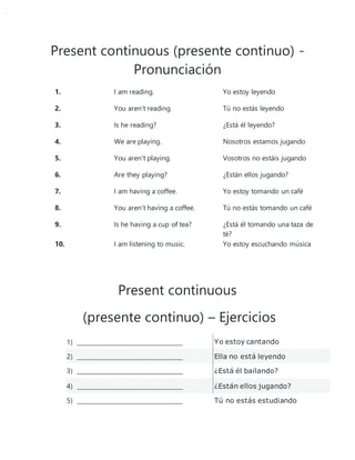 Present continuous (presente continuo) -
Pronunciación
1. I am reading. Yo estoy leyendo
2. You aren't reading. Tú no estás leyendo
3. Is he reading? ¿Está él leyendo?
4. We are playing. Nosotros estamos jugando
5. You aren't playing. Vosotros no estáis jugando
6. Are they playing? ¿Están ellos jugando?
7. I am having a coffee. Yo estoy tomando un café
8. You aren't having a coffee. Tú no estás tomando un café
9. Is he having a cup of tea? ¿Está él tomando una taza de
té?
10. I am listening to music. Yo estoy escuchando música
Present continuous
(presente continuo) – Ejercicios
1) ____________________________________ Yo estoy cantando
2) ____________________________________ Ella no está leyendo
3) ____________________________________ ¿Está él bailando?
4) ____________________________________ ¿Están ellos jugando?
5) ____________________________________ Tú no estás estudiando
 