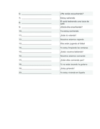 6) ____________________________________ ¿Me estás escuchando?
7) ____________________________________ Estoy saliendo
8) ____________________________________
Él está bebiendo una taza de
café
9) ____________________________________ ¿Está ella enseñando?
10)____________________________________ Yo estoy corriendo
11)____________________________________ ¿Estás tú volando?
12)____________________________________ Nosotros estamos viajando
13)____________________________________ Ellos están jugando al fútbol
14)____________________________________ Yo estoy limpiando las ventanas
15)____________________________________ ¿Estáis vosotros bebiendo?
16)____________________________________ Nosotros estamos cocinando
17)____________________________________ ¿Están ellos comiendo pan?
18)____________________________________ Tú no estás tocando la guitarra
19)____________________________________ ¿Estoy gritando?
20)____________________________________ Yo estoy viviendo en España
 