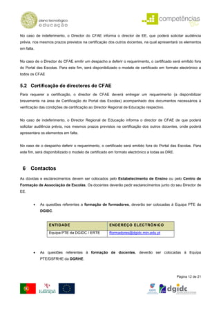 No caso de indeferimento, o Director do CFAE informa o director de EE, que poderá solicitar audiência
prévia, nos mesmos prazos previstos na certificação dos outros docentes, na qual apresentará os elementos
em falta.


No caso de o Director do CFAE emitir um despacho a deferir o requerimento, o certificado será emitido fora
do Portal das Escolas. Para este fim, será disponibilizado o modelo de certificado em formato electrónico a
todos os CFAE


5.2 Certificação de directores de CFAE
Para requerer a certificação, o director de CFAE deverá entregar um requerimento (a disponibilizar
brevemente na área de Certificação do Portal das Escolas) acompanhado dos documentos necessários à
verificação das condições de certificação ao Director Regional de Educação respectivo.


No caso de indeferimento, o Director Regional de Educação informa o director de CFAE de que poderá
solicitar audiência prévia, nos mesmos prazos previstos na certificação dos outros docentes, onde poderá
apresentara os elementos em falta.


No caso de o despacho deferir o requerimento, o certificado será emitido fora do Portal das Escolas. Para
este fim, será disponibilizado o modelo de certificado em formato electrónico a todas as DRE.



 6 Contactos
As dúvidas e esclarecimentos devem ser colocados pelo Estabelecimento de Ensino ou pelo Centro de
Formação de Associação de Escolas. Os docentes deverão pedir esclarecimentos junto do seu Director de
EE.


        •   As questões referentes a formação de formadores, deverão ser colocadas à Equipa PTE da
            DGIDC.


                 ENTIDADE                            ENDEREÇO ELECTRÓNICO

                 Equipa PTE da DGIDC / ERTE          fformadores@dgidc.min-edu.pt




        •   As questões referentes à formação de docentes, deverão ser colocadas à Equipa
            PTE/DSFRHE da DGRHE.



                                                                                                Página 12 de 21
 