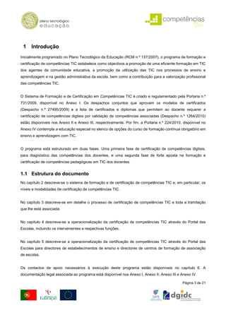 1 Introdução
Inicialmente programado no Plano Tecnológico da Educação (RCM n.º 137/2007), o programa de formação e
certificação de competências TIC estabelece como objectivos a promoção de uma eficiente formação em TIC
dos agentes da comunidade educativa, a promoção da utilização das TIC nos processos de ensino e
aprendizagem e na gestão administrativa da escola, bem como a contribuição para a valorização profissional
das competências TIC.


O Sistema de Formação e de Certificação em Competências TIC é criado e regulamentado pela Portaria n.º
731/2009, disponível no Anexo I. Os despachos conjuntos que aprovam os modelos de certificados
(Despacho n.º 27495/2009) e a lista de certificados e diplomas que permitem ao docente requerer a
certificação de competências digitais por validação de competências associadas (Despacho n.º 1264/2010)
estão disponíveis nos Anexo II e Anexo III, respectivamente. Por fim, a Portaria n.º 224/2010, disponível no
Anexo IV contempla a educação especial no elenco de opções do curso de formação contínua obrigatório em
ensino e aprendizagem com TIC.


O programa está estruturado em duas fases. Uma primeira fase de certificação de competências digitais,
para diagnóstico das competências dos docentes, e uma segunda fase de forte aposta na formação e
certificação de competências pedagógicas em TIC dos docentes.


1.1 Estrutura do documento
No capítulo 2 descreve-se o sistema de formação e de certificação de competências TIC e, em particular, os
níveis e modalidades de certificação de competências TIC.


No capítulo 3 descreve-se em detalhe o processo de certificação de competências TIC e toda a tramitação
que lhe está associada.


No capítulo 4 descreve-se a operacionalização da certificação de competências TIC através do Portal das
Escolas, incluindo os intervenientes e respectivas funções.


No capítulo 5 descreve-se a operacionalização da certificação de competências TIC através do Portal das
Escolas para directores de estabelecimentos de ensino e directores de centros de formação de associação
de escolas.


Os contactos de apoio necessários à execução deste programa estão disponíveis no capítulo 6. A
documentação legal associada ao programa está disponível nos Anexo I, Anexo II, Anexo III e Anexo IV.

                                                                                              Página 3 de 21
 