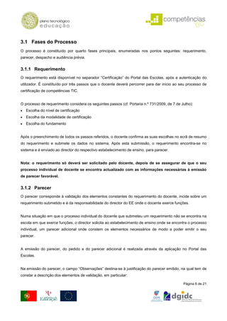 3.1 Fases do Processo
O processo é constituído por quarto fases principais, enumeradas nos pontos seguintes: requerimento,
parecer, despacho e audiência prévia.


3.1.1 Requerimento
O requerimento está disponível no separador “Certificação” do Portal das Escolas, após a autenticação do
utilizador. É constituído por três passos que o docente deverá percorrer para dar início ao seu processo de
certificação de competências TIC.


O processo de requerimento considera os seguintes passos (cf. Portaria n.º 731/2009, de 7 de Julho):
•   Escolha do nível de certificação
•   Escolha da modalidade de certificação
•   Escolha do fundamento


Após o preenchimento de todos os passos referidos, o docente confirma as suas escolhas no ecrã de resumo
do requerimento e submete os dados no sistema. Após esta submissão, o requerimento encontra-se no
sistema e é enviado ao director do respectivo estabelecimento de ensino, para parecer.


Nota: o requerimento só deverá ser solicitado pelo docente, depois de se assegurar de que o seu
processo individual de docente se encontra actualizado com as informações necessárias à emissão
de parecer favorável.


3.1.2 Parecer
O parecer corresponde à validação dos elementos constantes do requerimento do docente, incide sobre um
requerimento submetido e é da responsabilidade do director do EE onde o docente exerce funções.


Numa situação em que o processo individual do docente que submeteu um requerimento não se encontra na
escola em que exerce funções, o director solicita ao estabelecimento de ensino onde se encontra o processo
individual, um parecer adicional onde constem os elementos necessários de modo a poder emitir o seu
parecer.


A emissão do parecer, do pedido e do parecer adicional é realizada através da aplicação no Portal das
Escolas.


Na emissão do parecer, o campo “Observações” destina-se à justificação do parecer emitido, na qual tem de
constar a descrição dos elementos de validação, em particular:

                                                                                              Página 6 de 21
 