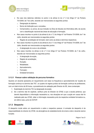 •   No caso dos diplomas referidos no ponto i) da alínea b) do n.º 2 do Artigo 8.º da Portaria
           731/2009, de 7 de Julho, deverão ser mencionados os seguintes pontos:
           o   Designação do diploma;
           o   Nome da Instituição que o concedeu;
           o   Comprovativo, ou prova, da sua inclusão na Área de Estudos de Informática (48), de acordo
               com a classificação nacional das áreas de educação e formação.
       •   Nos casos inscritos no ponto ii) da alínea b) do n.º 2 do Artigo 8.º da Portaria 731/2009, de 7 de
           Julho, deverão ser mencionados os seguintes pontos:
           o   Registo de acreditação de formador, bem como as áreas e domínios respectivos.
       •   Nos casos inscritos no ponto iii) da alínea b) do n.º 2 do Artigo 8.º da Portaria 731/2009, de 7 de
           Julho, deverão ser mencionados os seguintes pontos:
           o   A designação do curso e da entidade.
       •   Nos casos inscritos na alínea c) do n.º 2 do Artigo 8.º da Portaria 731/2009, de 7 de Julho,
           deverão ser mencionados os seguintes pontos:
           o   A designação da acção;
           o   Registo de acreditação;
           o   Duração;
           o   Modalidade;
           o   Aproveitamento;
           o   Formador;
           o   Entidade formadora.


3.1.2.1 Parecer sobre validação de percurso formativo
Quando um docente apresenta um requerimento com base na frequência e aproveitamento de “acções de
formação contínua no domínio das TIC”, no quadro do regime jurídico da formação contínua de professores,
com um total mínimo de 50 horas, o procedimento de validação pelo Director do EE, deve contemplar:
   1. Explicitação do domínio TIC na designação da acção;
   2. Se o domínio não for explícito, verificar junto do Director do CFAE a que a escola pertence, que
       deverá disponibilizar a informação necessária ou, nas situações em que a acção em causa não foi
       realizada pelo seu CFAE, obter a informação necessária junto da respectiva entidade formadora ou,
       em último caso, junto do CCFCP.


3.1.3 Despacho
O despacho incide sobre um requerimento e sobre o respectivo parecer. A emissão de despacho é da
responsabilidade do director do CFAE, da abrangência do estabelecimento de ensino onde o docente exerce
funções.

                                                                                                Página 7 de 21
 