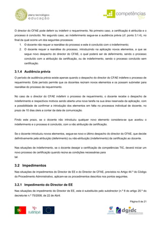O director do CFAE pode deferir ou indeferir o requerimento. No primeiro caso, a certificação é atribuída e o
processo é concluído. No segundo caso, ao indeferimento segue-se a audiência prévia (cf. ponto 3.1.4), no
final da qual ocorre um dos seguintes processos:
       1. O docente não requer a reanálise do processo e este é concluído com o indeferimento;
       2. O docente requer a reanálise do processo, introduzindo na aplicação novos elementos, a que se
          segue novo despacho do director do CFAE, o qual poderá ser de deferimento, sendo o processo
          concluído com a atribuição da certificação, ou de indeferimento, sendo o processo concluído sem
          certificação.


3.1.4 Audiência prévia
O período de audiência prévia existe apenas quando o despacho do director do CFAE indefere o processo de
requerimento. Este período permite que os docentes reúnam novos elementos e os possam submeter para
reanálise do processo de requerimento.


No caso de o director do CFAE indeferir o processo de requerimento, o docente recebe o despacho de
indeferimento e respectivos motivos sendo aberta uma nova tarefa na sua área reservada da aplicação, com
a possibilidade de confirmar a introdução dos elementos em falta no processos individual de docente, no
prazo de 10 dias úteis a contar da data de comunicação.


Findo este prazo, se o docente não introduziu qualquer novo elemento considera-se que aceitou o
indeferimento e o processo é concluído, com a não atribuição de certificação.


Se o docente introduziu novos elementos, segue-se novo e último despacho do director do CFAE, que decide
definitivamente pela atribuição (deferimento) ou não-atribuição (indeferimento) da certificação ao docente.


Nas situações de indeferimento, se o docente desejar a certificação de competências TIC, deverá iniciar um
novo processo de certificação quando reúna as condições necessárias para
tal.


3.2 Impedimentos
Nas situações de impedimentos do Director de EE e do Director de CFAE, previstos no Artigo 44.º do Código
do Procedimento Administrativo, aplicam-se os procedimentos descritos nos pontos seguintes.


3.2.1 Impedimento do Director de EE
Nas situações de impedimento do Director de EE, este é substituído pelo subdirector (n.º 8 do artigo 20.º do
decreto-lei n.º 75/2008, de 22 de Abril.

                                                                                                 Página 8 de 21
 