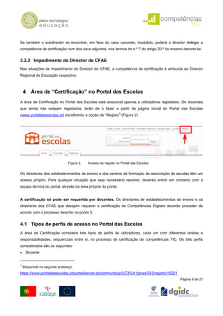 Se também o subdirector se encontrar, em face do caso concreto, impedido, poderá o director delegar a
competência de certificação num dos seus adjuntos, nos termos do n.º 7 do artigo 20.º do mesmo decreto-lei.


3.2.2 Impedimento do Director de CFAE
Nas situações de impedimento do Director do CFAE, a competência de certificação é atribuída ao Director
Regional de Educação respectivo.



    4 Área de “Certificação” no Portal das Escolas
A área de Certificação no Portal das Escolas está acessível apenas a utilizadores registados. Os docentes
que ainda não estejam registados, terão de o fazer a partir da página inicial do Portal das Escolas
                                                                1
(www.portaldasescolas.pt) escolhendo a opção de “Registo ”(Figura 2).




                                Figura 2.   Acesso ao registo no Portal das Escolas


Os directores dos estabelecimentos de ensino e dos centros de formação de associação de escolas têm um
acesso próprio. Para qualquer situação que seja necessário resolver, deverão entrar em contacto com a
equipa técnica do portal, através da área própria do portal.


A certificação só pode ser requerida por docentes. Os directores de estabelecimentos de ensino e os
directores dos CFAE que desejem requerer a certificação de Competências Digitais deverão proceder de
acordo com o processo descrito no ponto 5.


4.1 Tipos de perfis de acesso no Portal das Escolas
A área de Certificação considera três tipos de perfis de utilizadores, cada um com diferentes tarefas e
responsabilidades, sequenciais entre si, no processo de certificação de competências TIC. Os três perfis
considerados são os seguintes:
•    Docente


1
    Disponível no seguinte endereço:
https://www.portaldasescolas.pt/portal/server.pt/community/p%C3%A1ginas/243/registo/15221
                                                                                              Página 9 de 21
 
