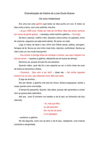 Dramatização da história de Luísa Ducla Soares
Os ovos misteriosos
Era uma vez uma galinha que todos os dias punha um ovo. E todos os
dias vinha a dona, com uma cestinha, tirar-lho.
- Já pus 1000 ovos. Podia ser mãe de mil filhos. Mas não tenho nenhum
por causa da gente gulosa. – cacarejou certa manhã a galinha. – Vou fugir.
Se bem o pensou, melhor o fez. Quando a dona entrou na capoeira, como
de costume, esgueirou-se pela porta aberta. Só parou na mata.
Logo aí tratou de fazer o seu ninho com folhas secas, palhas, penugem,
farrapos de lã. Nunca se vira ninho mais lindo, redondo, confortável. Sentou-se
nele e pôs um ovo muito branquinho.
- Vou encher a barriga antes de começar a chocar, que aqui ninguém me
traz de comer. – resolveu a galinha, afastando-se em busca de almoço.
Demorou-se, porque ali tudo lhe era estranho.
Quando voltou, qual não foi o seu espanto ao ver o ninho cheio de ovos
de todos os tamanhos e feitios.
- Cocorocó… Que vem a ser isto? – disse ela. – Na minha capoeira
tiravam-me os ovos, aqui oferecem-mos. Mas que sorte.
E logo se aninhou.
Daí por diante, a galinha mal saía do choco. Estava preguiçosa, sentia o
corpo quente como uma botija.
O tempo foi passando. Quanto, não sabia, porque não aprendera a contar
nem se guiava pelo calendário.
Até que…crac! O primeiro ovo estalou e de lá saiu um bicharoco de bico
retorcido.
- Ai, mas que filho,
eu até desmaio!
Em vez de ser pinto
é um papagaio.
- exclamou a galinha.
No dia seguinte, outro ovo se abriu e de lá saiu, rastejando, uma criatura
comprida e sarapintada.

 