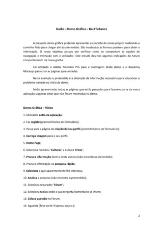 Guião – Demo Gráfica – BackToBasics



       A presente demo gráfica pretende apresentar o conceito do nosso projeto ilustrando o
caminho feito para chegar até ao pretendido. São mostradas as formas possíveis para obter a
informação. O nosso objetivo passou por verificar como se comportam as opções de
navegação e interação com o utilizador. Este estudo deu-nos algumas indicações do futuro
comportamento da nossa grelha.

      Foi utilizado o Adobe Premiere Pro para a montagem desta demo e o Balsamiq
Mockups para criar as páginas apresentadas.

       Neste exemplo o pretendido é a obtenção da informação necessária para solucionar o
problema narrado no início da demo.

        Serão apresentadas todas as páginas que estão pensadas para fazerem parte da nossa
aplicação, algumas delas que não foram mostradas na demo.



Demo Gráfica – Vídeo

1. Utilizador entra na aplicação;

2. Faz registo (preenchimento de formulário);

3. Passa para a página de criação do seu perfil (preenchimento de formulário);

4. Carrega imagem para o seu perfil;

5. Home Page;

6. Seleciona no menu ‘Culturas’ a Cultura ‘Ervas’;

7. Procura informação dentro desta cultura (não encontra o pretendido);

8. Procura informação na pesquisa rápida;

9. Seleciona o que aparentemente lhe interessa;

10. Analisa a pesquisa (não encontra o pretendido);

11. Seleciona separador ‘Fórum’;

12. Seleciona tópico onde a sua pergunta/comentário se insere;

13. Coloca questão no Fórum;

14. Aguarda (Teve sorte! Esperou pouco.);


                                                                                         2
 