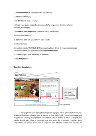 15. Recebe notificação (responderam à sua questão);

16. Clica na notificação;

17. É direcionado para o Fórum;

18. Repara que quem respondeu à sua questão foi um parceiro da nossa aplicação
(informação fidedigna);

19. Acede ao perfil do parceiro a partir de link na foto e nome;

20. Clica ‘Marcar Visita’;

21. Seleciona o dia em que pretende fazer a visita;

22. Clica ‘Marcar’;

23. Acede á área de ‘Actividade Online’, visualização em direto de imagens captadas por
câmaras instaladas na respetiva quinta – streaming de vídeo;

24. Acede à página onde tens todos os parceiros;

24. Sai da Aplicação.



Descrição das páginas:




                                                                   Fig. 1 Página Inicial.




       A navegação na nossa aplicação começa com a página iniciar apresentada acima, esta
dá a possibilidade ao utilizador para se registar ou fazer login. Exibirá também uma galeria de
imagens que servirá para informar o utilizador do tipo de perfil a escolher no registo. Esta
escolha servirá para filtrar o conteúdo que será visto. Se o utilizador escolher ‘Horta
Comunitária’ visualiza no murar comum (explicado mais à frente) comentários, noticias, etc,

                                                                                             3
 