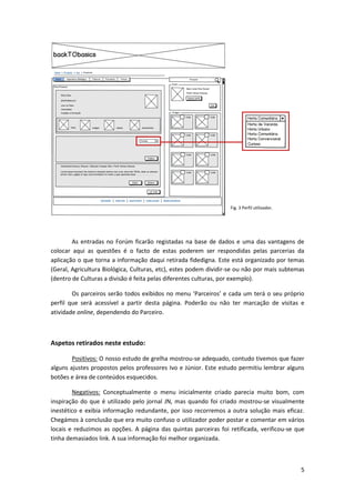 Fig. 3 Perfil utilizador.




        As entradas no Forúm ficarão registadas na base de dados e uma das vantagens de
colocar aqui as questões é o facto de estas poderem ser respondidas pelas parcerias da
aplicação o que torna a informação daqui retirada fidedigna. Este está organizado por temas
(Geral, Agricultura Biológica, Culturas, etc), estes podem dividir-se ou não por mais subtemas
(dentro de Culturas a divisão é feita pelas diferentes culturas, por exemplo).

        Os parceiros serão todos exibidos no menu ‘Parceiros’ e cada um terá o seu próprio
perfil que será acessível a partir desta página. Poderão ou não ter marcação de visitas e
atividade online, dependendo do Parceiro.



Aspetos retirados neste estudo:

        Positivos: O nosso estudo de grelha mostrou-se adequado, contudo tivemos que fazer
alguns ajustes propostos pelos professores Ivo e Júnior. Este estudo permitiu lembrar alguns
botões e área de conteúdos esquecidos.

        Negativos: Conceptualmente o menu inicialmente criado parecia muito bom, com
inspiração do que é utilizado pelo jornal JN, mas quando foi criado mostrou-se visualmente
inestético e exibia informação redundante, por isso recorremos a outra solução mais eficaz.
Chegámos à conclusão que era muito confuso o utilizador poder postar e comentar em vários
locais e reduzimos as opções. A página das quintas parceiras foi retificada, verificou-se que
tinha demasiados link. A sua informação foi melhor organizada.



                                                                                              5
 