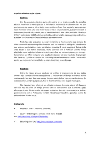 Aspetos retirados neste estudo:

       Positivos:

        Um dos principais objetivos para este projeto era a implementação das soluções
técnicas recorrendo o menos possível às ferramentas automáticas do Dreamweaver. Por isso
precisávamos de provar a nós próprios que o podíamos fazer. Esta aposta foi ganha porque
neste momento temos uma base dados criada no nosso servidor externo, que comunica com o
nosso site a partir de PHP, fizemos, INSERT de utilizadores na Base Dados, editámos conteúdos
UPDATE e através do SELECT exibimos conteúdos, usámos funções e passagem de parâmetros,
tudo sem utilizar os mecanismos automáticos do Dreamweaver.

        Nesta fase não estávamos a pensar demonstrar o funcionamento das câmaras de
vídeo recorrendo ao streaming vídeo fornecido pelo site referido na bibliografia. Pensávamos
que teríamos que instalar os meios tecnológicos na quinta. O nosso parceiro da Quinta ainda
anão decidiu a sua melhor localização. Numa conversa com o Professor Caixinha fomos
elucidados que o poderíamos fazer recorrendo nesta fase aos nossos computadores pessoais.
Constatamos que é fácil configurar uma ligação através deste site e da instalação do plugin por
eles fornecido. O painel de controlo das suas configurações também não é difícil. Constatamos
porém que muitas das funcionalidades só estam disponíveis na versão paga.



       Negativos:

        Outro dos nossos grandes objetivos era verificar o funcionamento da base dados
online e aqui tivemos surpresas desagradáveis. O servidor tem um tempo de latência diurno
muito grande. Isto quer dizer que quando tivermos que trabalhar com um grande número de
dados devemos, sempre que possível, faze-lo durante o fim da noite ou pela madrugada.

        Não é possível fazer o login de um utilizador registado dentro da rede da UA. Dava um
erro que nos fez peder um tempo precioso até nos constatarmos que as mesmas ações
efetuadas através de outra rede não davam problemas. Esta será uma questão a análisar
posteriormente com os Professores. Também não conseguirmos abrir o painel de control do
nosso servidor na rede da UA.



Bibliografia

      Beighley, L. Use a Cabeça!SQL (Brasil ed.).

      JQuery – Slide Imagens – visitado em 10 março de 2012,
URL http://workshop.rs/projects/coin-slider/

      Streaming vídeo URL: http://new.livestream.com/home




                                                                                             4
 