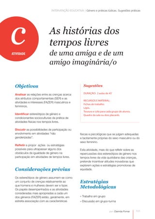 INTERVENÇÃO EDUCATIVA | Género e práticas lúdicas. Sugestões práticas 
101 
As histórias dos 
tempos livres 
de uma amiga e de um 
amigo imaginária/o 
por: Clarinda Pomar 
Objetivos 
Analisar as relações entre as crenças acerca 
dos atributos comportamentais (SER) e as 
atividades e interesses (FAZER) masculinos e 
femininos. 
Identificar estereótipos de género e 
condicionantes socioculturais da prática de 
atividades físicas nos tempos livres. 
Discutir as possibilidades de participação ou 
envolvimento em atividades “não 
genderizadas”. 
Refletir e propor ações ou estratégias 
possíveis para ultrapassar alguns dos 
obstáculos da igualdade de género na 
participação em atividades de tempos livres. 
Considerações prévias 
Os estereótipos de género assumem-se como 
um conjunto de crenças relativamente ao 
que homens e mulheres devem ser e fazer. 
Os papéis desempenhados e as atividades 
consideradas mais apropriadas a cada um 
dos géneros (FAZER) estão, geralmente, em 
estreita associação com as características 
Sugestões 
DURAÇÃO: 2 aulas de 45’ 
RECURSOS E MATERIAL: 
Fichas de trabalho. 
Lápis. 
Tesoura e cola para cada grupo de alunos. 
Quadro da sala ou dois placards. 
ATIVIDADE c 
físicas e psicológicas que se julgam adequadas 
e tacitamente próprias do sexo masculino ou do 
sexo feminino. 
Esta atividade, mais do que refletir sobre as 
repercussões dos estereótipos de género nos 
tempos livres da vida quotidiana das crianças, 
pretende incentivar atitudes inovadoras que 
explorem ações e estratégias promotoras de 
equidade. 
Estratégias 
Metodológicas 
» Trabalho em grupo 
» Discussão em grupo-turma 
 