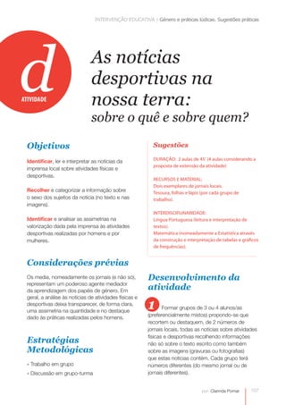 INTERVENÇÃO EDUCATIVA | Género e práticas lúdicas. Sugestões práticas 
107 
As notícias 
desportivas na 
nossa terra: 
sobre o quê e sobre quem? 
por: Clarinda Pomar 
Objetivos 
Identificar, ler e interpretar as notícias da 
imprensa local sobre atividades físicas e 
desportivas. 
Recolher e categorizar a informação sobre 
o sexo dos sujeitos da notícia (no texto e nas 
imagens). 
Identificar e analisar as assimetrias na 
valorização dada pela imprensa às atividades 
desportivas realizadas por homens e por 
mulheres. 
Considerações prévias 
Os media, nomeadamente os jornais (e não só), 
representam um poderoso agente mediador 
da aprendizagem dos papéis de género. Em 
geral, a análise às notícias de atividades físicas e 
desportivas deixa transparecer, de forma clara, 
uma assimetria na quantidade e no destaque 
dado às práticas realizadas pelos homens. 
Estratégias 
Metodológicas 
» Trabalho em grupo 
» Discussão em grupo-turma 
Sugestões 
DURAÇÃO: 2 aulas de 45’ (4 aulas considerando a 
proposta de extensão da atividade) 
RECURSOS E MATERIAL: 
Dois exemplares de jornais locais. 
Tesoura, folhas e lápis (por cada grupo de 
trabalho). 
INTERDISCIPLINARIDADE: 
Língua Portuguesa (leitura e interpretação de 
textos). 
Matemática (nomeadamente a Estatística através 
da construção e interpretação de tabelas e gráficos 
de frequências). 
ATIVIDADE d 
Desenvolvimento da 
atividade 
1 Formar grupos de 3 ou 4 alunos/as 
(preferencialmente mistos) propondo-se que 
recortem ou destaquem, de 2 números de 
jornais locais, todas as notícias sobre atividades 
físicas e desportivas recolhendo informações 
não só sobre o texto escrito como também 
sobre as imagens (gravuras ou fotografias) 
que estas notícias contém. Cada grupo terá 
números diferentes (do mesmo jornal ou de 
jornais diferentes). 
 