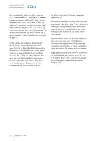 GUIÃO DE EDUCAÇÃO. 
GÉNERO E CIDADANIA 2 Ciclo 
dos temas tratados (do mundo romano ao 
mundo contemporâneo). Na temática “Género 
e as personagens na literatura”, as sugestões 
desenrolam-se, maioritariamente, à volta de 
obras recomendadas, para estas idades, pelo 
Plano Nacional de Leitura em que o texto, as 
características das personagens e as situações 
criadas pelos autores e autoras constituem o 
pretexto para a problematização das questões 
de género. 
Embora todas as propostas de atividades 
se encontrem devidamente estruturadas, 
cada docente terá possibilidade de encontrar 
elementos de flexibilidade que lhe permitirão 
proceder a adaptações tendo em conta os 
recursos disponíveis, as características dos 
seus alunos e das suas alunas, bem como 
as particularidades do contexto educativo 
onde as vão aplicar. Sugerem-se ainda, 
frequentemente, atividades de extensão 
004 
Lisboa, CIG, 2012 
ou de complementaridade das propostas 
apresentadas. 
Realçamos ainda que as várias propostas de 
intervenção educativa deste Guião pretendem 
valorizar a interdisciplinaridade permitindo o 
desenvolvimento dos conhecimentos e das 
competências específicas de várias áreas 
disciplinares. 
O Guião faculta ainda um glossário (comum 
aos outros Guiões) bem como todas as 
referências bibliográficas e webgráficas que 
sustentam os vários textos e que possibilitam o 
aprofundamento das temáticas aí abordadas. 
Esperamos, desta forma, envolver ativamente 
os professores e as professoras, os alunos 
e as alunas do 2º ciclo e toda a comunidade 
educativa neste compromisso educativo 
fundamental. 
 