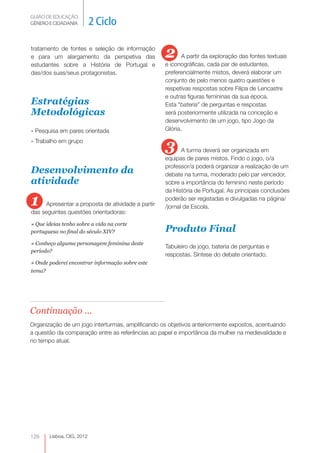 GUIÃO DE EDUCAÇÃO. 
GÉNERO E CIDADANIA 2 Ciclo 
Lisboa, CIG, 2012 tratamento 128 
de fontes e seleção de informação 
e para um alargamento da perspetiva das 
estudantes sobre a História de Portugal e 
das/dos suas/seus protagonistas. 
Estratégias 
Metodológicas 
» Pesquisa em pares orientada 
» Trabalho em grupo 
Desenvolvimento da 
atividade 
1 Apresentar a proposta de atividade a partir 
das seguintes questões orientadoras: 
» Que ideias tenho sobre a vida na corte 
portuguesa no final do século XIV? 
» Conheço alguma personagem feminina deste 
período? 
» Onde poderei encontrar informação sobre este 
tema? 
2 A partir da exploração das fontes textuais 
e iconográficas, cada par de estudantes, 
preferencialmente mistos, deverá elaborar um 
conjunto de pelo menos quatro questões e 
respetivas respostas sobre Filipa de Lencastre 
e outras figuras femininas da sua época. 
Esta “bateria” de perguntas e respostas 
será posteriormente utilizada na conceção e 
desenvolvimento de um jogo, tipo Jogo da 
Glória. 
3 A turma deverá ser organizada em 
equipas de pares mistos. Findo o jogo, o/a 
professor/a poderá organizar a realização de um 
debate na turma, moderado pelo par vencedor, 
sobre a importância do feminino neste período 
da História de Portugal. As principais conclusões 
poderão ser registadas e divulgadas na página/ 
/jornal da Escola. 
Produto Final 
Tabuleiro de jogo, bateria de perguntas e 
respostas. Síntese do debate orientado. 
Continuação ... 
Organização de um jogo interturmas, amplificando os objetivos anteriormente expostos, acentuando 
a questão da comparação entre as referências ao papel e importância da mulher na medievalidade e 
no tempo atual. 
 