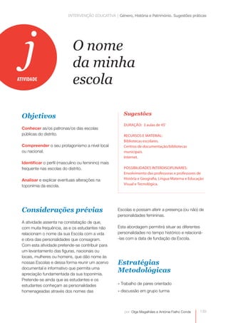 INTERVENÇÃO EDUCATIVA | Género, História e Património. Sugestões práticas 
139 
O nome 
da minha 
escola 
por: Olga Magalhães e Antónia Fialho Conde 
j 
Objetivos 
Conhecer as/os patronas/os das escolas 
públicas do distrito. 
Compreender o seu protagonismo a nível local 
ou nacional. 
Identificar o perfil (masculino ou feminino) mais 
frequente nas escolas do distrito. 
Analisar e explicar eventuais alterações na 
toponímia da escola. 
Considerações prévias 
A atividade assenta na constatação de que, 
com muita frequência, as e os estudantes não 
relacionam o nome da sua Escola com a vida 
e obra das personalidades que consagram. 
Com esta atividade pretende-se contribuir para 
um levantamento das figuras, nacionais ou 
locais, mulheres ou homens, que dão nome às 
nossas Escolas e dessa forma reunir um acervo 
documental e informativo que permita uma 
apreciação fundamentada da sua toponímia. 
Pretende-se ainda que as estudantes e os 
estudantes conheçam as personalidades 
homenageadas através dos nomes das 
Sugestões 
DURAÇÃO: 3 aulas de 45’ 
RECURSOS E MATERIAL: 
Bibliotecas escolares. 
Centros de documentação/bibliotecas 
municipais. 
Internet. 
POSSIBILIDADES INTERDISCIPLINARES: 
Envolvimento das professoras e professores de 
História e Geografia, Língua Materna e Educação 
Visual e Tecnológica. 
ATIVIDADE 
Escolas e possam aferir a presença (ou não) de 
personalidades femininas. 
Esta abordagem permitirá situar as diferentes 
personalidades no tempo histórico e relacioná- 
-las com a data de fundação da Escola. 
Estratégias 
Metodológicas 
» Trabalho de pares orientado 
» discussão em grupo turma 
 
