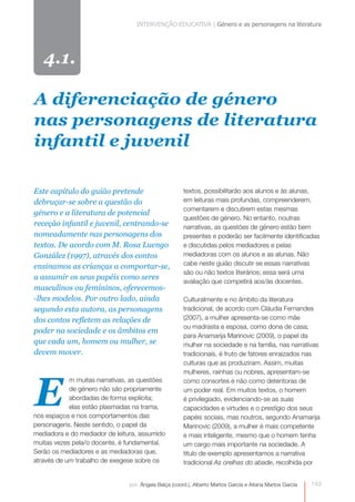 INTERVENÇÃO EDUCATIVA | Género e as personagens na literatura 
A diferenciação de género 
nas personagens de literatura 
infantil e juvenil 
por: Ângela Balça (coord.), Alberto Martos García e Aitana Martos García 
E 
0 
4.1. 
m muitas narrativas, as questões 
de género não são propriamente 
abordadas de forma explícita; 
elas estão plasmadas na trama, 
nos espaços e nos comportamentos das 
personagens. Neste sentido, o papel da 
mediadora e do mediador de leitura, assumido 
muitas vezes pela/o docente, é fundamental. 
Serão os mediadores e as mediadoras que, 
através de um trabalho de exegese sobre os 
textos, possibilitarão aos alunos e às alunas, 
em leituras mais profundas, compreenderem, 
comentarem e discutirem estas mesmas 
questões de género. No entanto, noutras 
narrativas, as questões de género estão bem 
presentes e poderão ser facilmente identificadas 
e discutidas pelos mediadores e pelas 
mediadoras com os alunos e as alunas. Não 
cabe neste guião discutir se essas narrativas 
são ou não textos literários; essa será uma 
avaliação que competirá aos/às docentes. 
Culturalmente e no âmbito da literatura 
tradicional, de acordo com Cláudia Fernandes 
(2007), a mulher apresenta-se como mãe 
ou madrasta e esposa, como dona de casa; 
para Anamarija Marinovic (2009), o papel da 
mulher na sociedade e na família, nas narrativas 
tradicionais, é fruto de fatores enraizados nas 
culturas que as produziram. Assim, muitas 
mulheres, rainhas ou nobres, apresentam-se 
como consortes e não como detentoras de 
um poder real. Em muitos textos, o homem 
é privilegiado, evidenciando-se as suas 
capacidades e virtudes e o prestígio dos seus 
papéis sociais, mas noutros, segundo Anamarija 
Marinovic (2009), a mulher é mais competente 
e mais inteligente, mesmo que o homem tenha 
um cargo mais importante na sociedade. A 
título de exemplo apresentamos a narrativa 
tradicional As orelhas do abade, recolhida por 
Este capítulo do guião pretende 
debruçar-se sobre a questão do 
género e a literatura de potencial 
receção infantil e juvenil, centrando-se 
nomeadamente nas personagens dos 
textos. De acordo com M. Rosa Luengo 
González (1997), através dos contos 
ensinamos as crianças a comportar-se, 
a assumir os seus papéis como seres 
masculinos ou femininos, oferecemos- 
-lhes modelos. Por outro lado, ainda 
segundo esta autora, as personagens 
dos contos refletem as relações de 
poder na sociedade e os âmbitos em 
que cada um, homem ou mulher, se 
devem mover. 
143 
 