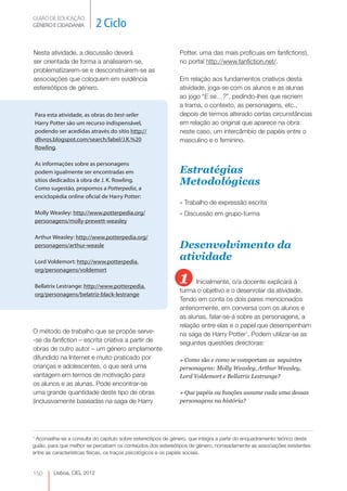 GUIÃO DE EDUCAÇÃO. 
GÉNERO E CIDADANIA 2 Ciclo 
Lisboa, CIG, 2012 Nesta Para esta atividade, as obras do best-seller 
Harry Potter são um recurso indispensável, 
podendo ser acedidas através do sítio http:// 
dlivros.blogspot.com/search/label/J.K.%20 
Rowling. 
As informações sobre as personagens 
podem igualmente ser encontradas em 
sítios dedicados à obra de J. K. Rowling. 
Como sugestão, propomos a Potterpedia, a 
enciclopédia online oficial de Harry Potter: 
Molly Weasley: http://www.potterpedia.org/ 
personagens/molly-prewett-weasley 
Arthur Weasley: http://www.potterpedia.org/ 
personagens/arthur-weasle 
Lord Voldemort: http://www.potterpedia. 
org/personagens/voldemort 
Bellatrix Lestrange: http://www.potterpedia. 
org/personagens/belatriz-black-lestrange 
O método de trabalho que se propõe serve- 
-se da fanfiction – escrita criativa a partir de 
obras de outro autor – um género amplamente 
difundido na Internet e muito praticado por 
crianças e adolescentes, o que será uma 
vantagem em termos de motivação para 
os alunos e as alunas. Pode encontrar-se 
uma grande quantidade deste tipo de obras 
(inclusivamente baseadas na saga de Harry 
150 
atividade, a discussão deverá 
ser orientada de forma a analisarem-se, 
problematizarem-se e desconstruírem-se as 
associações que coloquem em evidência 
estereótipos de género. 
Potter, uma das mais profícuas em fanfictions), 
no portal http://www.fanfiction.net/. 
Em relação aos fundamentos criativos desta 
atividade, joga-se com os alunos e as alunas 
ao jogo “E se…?”, pedindo-lhes que recriem 
a trama, o contexto, as personagens, etc., 
depois de termos alterado certas circunstâncias 
em relação ao original que aparece na obra: 
neste caso, um intercâmbio de papéis entre o 
masculino e o feminino. 
Estratégias 
Metodológicas 
» Trabalho de expressão escrita 
» Discussão em grupo-turma 
Desenvolvimento da 
atividade 
1 Inicialmente, o/a docente explicará à 
turma o objetivo e o desenrolar da atividade. 
Tendo em conta os dois pares mencionados 
anteriormente, em conversa com os alunos e 
as alunas, falar-se-á sobre as personagens, a 
relação entre elas e o papel que desempenham 
na saga de Harry Potter1. Podem utilizar-se as 
seguintes questões directoras: 
» Como são e como se comportam as seguintes 
personagens: Molly Weasley, Arthur Weasley, 
Lord Voldemort e Bellatrix Lestrange? 
» Que papéis ou funções assume cada uma dessas 
personagens na história? 
1 Aconselha-se a consulta do capítulo sobre estereótipos de género, que integra a parte do enquadramento teórico deste 
guião, para que melhor se percebam os conteúdos dos estereótipos de género, nomeadamente as associações existentes 
entre as características físicas, os traços psicológicos e os papéis sociais. 
 