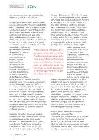 GUIÃO DE EDUCAÇÃO. 
GÉNERO E CIDADANIA 2 Ciclo 
Lisboa, CIG, 2012 representadas 008 
e todos os seus talentos 
sejam de igual forma valorizados. 
Embora as mulheres sejam, efetivamente, 
a face legitimamente mais visível da batalha 
pela igualdade de direitos e oportunidades, 
é indubitável que um tratamento produtivo 
desta problemática deve incluir também 
a consciência do impacto que estas 
desigualdades acarretam para o sexo 
masculino. São disso bastante expressivos 
factos como: a maior taxa de abandono 
escolar dos rapazes, sobretudo no ensino 
secundário; o número e 
gravidade dos acidentes 
de viação dos rapazes 
na adolescência, 
associados a uma 
pressão societal 
para uma forma 
de masculinidade 
hegemónica que 
também os constrange; 
e a falta de autonomia 
a nível da realização 
de tarefas domésticas, 
limitação essa subjacente às razões 
alegadas pelos homens para o casamento 
na sequência de um primeiro divórcio 
ou viuvez, ou ainda à decisão de alguns 
idosos (do sexo masculino) saudáveis de 
passarem a viver em instituições quando 
ficam sozinhos. Pelo exposto, importa 
trabalhar no sentido da construção de um 
mundo onde homens e mulheres possam 
viver em igualdade, sem constrangimentos 
a todas as suas aspirações e com garantias 
de oportunidades de exercício dos seus 
múltiplos talentos. 
A Lei Orgânica nº3/2006, de 21 
de agosto, designada por Lei da 
Paridade, estabelece que as listas 
para a Assembleia da República, 
para o Parlamento Europeu e 
para as autarquias locais são 
compostas de modo a assegurar 
a representação mínima de 33% 
de cada um dos sexos. 
A escola, para além de ser um local de 
compreensão e de preparação de rapazes 
e raparigas para a vida, deverá estar 
entre os principais agentes de mudança, 
contribuindo, “juntamente com outros 
intérpretes sociais, para a construção 
da realidade”, como escreveram Gisela 
Tarizzo e Diana Marchi (1999: 6). Por esse 
motivo, deve desempenhar o seu papel na 
eliminação das desigualdades entre homens 
e mulheres que continuam a prevalecer. 
Isto pode conseguir-se através de boas 
práticas de cidadania ativa e democrática, 
que possam ser aprendidas na escola a 
par dos conteúdos do currículo formal. 
Para o alcance dos objetivos que norteiam 
a efetiva realização desta cidadania ativa é 
necessário que a escola assuma também 
a responsabilidade de se tornar um local 
privilegiado de partilha, de cooperação 
e de educação para a 
participação. Uma escola 
democrática é uma 
organização de liberdade, 
capaz de oferecer 
resistência contra o 
autoritarismo, a opressão 
e todas as formas de 
discriminação baseadas 
no sexo, na classe, na 
raça/etnia, na orientação 
sexual, na religião, na 
cultura. É uma escola que 
supera preconceitos e estereótipos. Uma 
cidadania ativa numa sociedade cada vez 
mais plural implica a aceitação do valor da 
igualdade dos direitos e dos deveres para 
todos e todas, implica um compromisso 
genuíno com a sociedade na sua 
diversidade, o respeito crítico pelas culturas, 
crenças, religiões etc., e implica também 
abertura à solidariedade pela diferença, 
rejeitando qualquer tipo de exploração – 
racismo, sexismo… enfim, recusando a 
discriminação sob qualquer forma. 
Apesar das múltiplas discriminações 
existentes, vamos centrar- 
-nos neste guia nas questões da igualdade 
entre homens e mulheres e por isso na 
erradicação do sexismo, conceito que 
abrange todos os preconceitos e formas de 
discriminação exercidas contra um indivíduo 
devido ao respetivo sexo. 
 