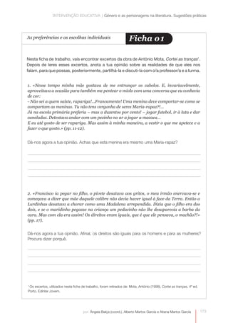 INTERVENÇÃO EDUCATIVA | Género e as personagens na literatura. Sugestões práticas 
As preferências e as escolhas individuais Ficha o1 
Nesta ficha de trabalho, vais encontrar excertos da obra de António Mota, Cortei as tranças1. 
Depois de leres esses excertos, anota a tua opinião sobre as realidades de que eles nos 
falam, para que possas, posteriormente, partilhá-la e discuti-la com o/a professor/a e a turma. 
1. «Nesse tempo minha mãe gostava de me entrançar os cabelos. E, invariavelmente, 
aproveitava a ocasião para também me pentear o miolo com uma conversa que eu conhecia 
de cor: 
- Não sei a quem saíste, rapariga!...Francamente! Uma menina deve comportar-se como se 
comportam as meninas. Tu não tens vergonha de seres Maria-rapaz?!... 
Já na escola primária preferia – mas a duzentos por cento! – jogar futebol, ir à luta e dar 
caneladas. Detestava andar com um pezinho no ar a jogar a macaca… 
E eu até gosto de ser rapariga. Mas assim à minha maneira, a vestir o que me apetece e a 
fazer o que gosto.» (pp. 11-12). 
2. «Francisco ia pegar no filho, o pivete desatava aos gritos, o meu irmão enervava-se e 
começava a dizer que mãe daquele calibre não devia haver igual à face da Terra. Então a 
Lurdinhas desatava a chorar como uma Madalena arrependida. Dizia que o filho era dos 
dois, e se o maridinho pegasse na criança um pedacinho não lhe desaparecia a barba da 
cara. Mas com ela era assim! Os direitos eram iguais, que é que ele pensava, o machão?!» 
(pp. 17). 
Dá-nos agora a tua opinião. Afinal, os direitos são iguais para os homens e para as mulheres? 
Procura dizer porquê. 
173 
Dá-nos agora a tua opinião. Achas que esta menina era mesmo uma Maria-rapaz? 
1 Os excertos, utilizados nesta ficha de trabalho, foram retirados de: Mota, António (1998), Cortei as tranças, 4ª ed. 
Porto, Edinter Jovem. 
por: Ângela Balça (coord.), Alberto Martos García e Aitana Martos García 
 