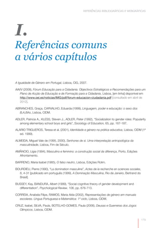 REFERÊNCIAS BIBLIOGRÁFICAS E WEBGRÁFICAS 
179 
I. 
Referências comuns 
a vários capítulos 
A Igualdade de Género em Portugal, Lisboa, CIG, 2007. 
AAVV (2008), Fórum Educação para a Cidadania. Objectivos Estratégicos e Recomendações para um 
Plano de Acção de Educação e de Formação para a Cidadania, Lisboa, [em linha] disponível em 
http://www.oei.es/noticias/IMG/pdf/forum-educacion-ciudadania.pdf [consultado em abril de 
2012]. 
ABRANCHES, Graça, CARVALHO, Eduarda (1999), Linguagem, poder e educação: o sexo dos 
B,A,BAs, Lisboa, CIDM. 
ADLER, Patricia A., KLESS, Steven J., ADLER, Peter (1992), “Socialization to gender roles: Popularity 
among elementary school boys and girls”, Sociology of Education, 65, pp. 167-187. 
ALARIO TRIGUEROS, Teresa et al. (2001), Identidade e género na prática educativa, Lisboa, CIDM (1ª 
ed. 1999). 
ALMEIDA, Miguel Vale de (1995, 2000), Senhores de si. Uma interpretação antropológica da 
masculinidade, Lisboa, Fim de Século. 
AMÂNCIO, Lígia (1994), Masculino e feminino: a construção social da diferença, Porto, Edições 
Afrontamento. 
BARRENO, Maria Isabel (1985), O falso neutro, Lisboa, Edições Rolim. 
BOURDIEU, Pierre (1990), “La domination masculine”, Actes de la recherche en sciences sociales, 
8, 4-31 [publicado em português (1999), A Dominação Masculina, Rio de Janeiro, Bertrand do 
Brasil]. 
BUSSEY, Kay, BANDURA, Albert (1999), “Social cognitive theory of gender development and 
differentiation”, Psychological Review, 106, pp. 676-713. 
CORREIA, Anabela Filipe, RAMOS, Maria Alda (2002), Representações de género em manuais 
escolares. Língua Portuguesa e Matemática: 1º ciclo, Lisboa, CIDM. 
CRUZ, Isabel, SILVA, Paula, BOTELHO-GOMES, Paula (2006), Deusas e Guerreiras dos Jogos 
Olímpicos, Lisboa, CIDM. 
 