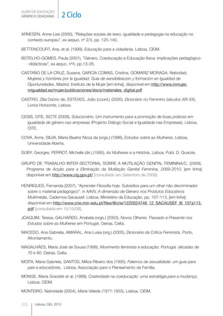GUIÃO DE EDUCAÇÃO. 
GÉNERO E CIDADANIA 2 Ciclo Lisboa, CIG, 2012 
ARNESEN, Anne-Lise (2000), “Relações sociais de sexo, igualdade e pedagogia na educação no 
contexto europeu”, ex aequo, nº 2/3, pp. 125-140. 
BETTENCOURT, Ana, et al. (1999), Educação para a cidadania, Lisboa, CIDM. 
BOTELHO-GOMES, Paula (2001), “Género, Coeducação e Educação física: implicações pedagógico- 
-didácticas”, ex æquo, nº4, pp.13-26. 
CASTAÑO DE LA CRUZ, Susana, GARCÍA COMAS, Cristina, GOMARIZ MORAGA, Natividad, 
Mujeres y hombres por la igualdad. Guia de sensibilización y formación en Igualdad de 
Oportunidades, Madrid, Instituto de la Mujer [em linha], disponível em http://www.inmujer. 
migualdad.es/mujer/publicaciones/docs/materiales_digital.pdf 
CASTRO, Zília Osório de, ESTEVES, João (coord.) (2005), Dicionário no Feminino (séculos XIX-XX), 
Livros Horizonte, Lisboa. 
CESIS, CITE, ISCTE (2008), Solucionário. Um instrumento para a promoção de boas práticas em 
igualdade de género nas empresas (Projecto Diálogo Social e Igualdade nas Empresas), Lisboa, 
CITE. 
COVA, Anne, SILVA, Maria Beatriz Nizza da (orgs.) (1998), Estudos sobre as Mulheres, Lisboa, 
Universidade Aberta. 
DUBY, Georges, PERROT, Michelle (dir.) (1995), As Mulheres e a História, Lisboa, Publ. D. Quixote. 
GRUPO DE TRABALHO INTER-SECTORIAL SOBRE A MUTILAÇÃO GENITAL FEMININA/C, (2009), 
Programa de Acção para a Eliminação da Mutilação Genital Feminina, 2009-2010, [em linha] 
disponível em http://www.cig.gov.pt/ [consultado em Setembro de 2009]. 
HENRIQUES, Fernanda (2007), “Aprender Filosofia hoje. Subsídios para um olhar não discriminador 
sobre o material pedagógico”, in AAVV, A dimensão de Género nos Produtos Educativos 
Multimédia, Cadernos Sacausef, Lisboa, Ministério da Educação, pp. 107-113, [em linha] 
disponível em http://www.crie.min-edu.pt/files/@crie/1220024748_12_SACAUSEF_III_107a113. 
pdf [consultado em 15/10/09]. 
JOAQUIM, Teresa, GALHARDO, Anabela (orgs.) (2003), Novos Olhares. Passado e Presente nos 
Estudos sobre as Mulheres em Portugal, Oeiras, Celta. 
MACEDO, Ana Gabriela, AMARAL, Ana Luísa (org.) (2005), Dicionário da Crítica Feminista, Porto, 
Afrontamento. 
MAGALHÃES, Maria José de Sousa (1998), Movimento feminista e educação: Portugal, décadas de 
70 e 80, Oeiras, Celta. 
MOITA, Maria Gabriela, SANTOS, Milice Ribeiro dos (1995), Falemos de sexualidade: um guia para 
pais e educadores, Lisboa, Associação para o Planeamento da Família. 
MONGE, Maria Graciete et al. (1999), Criatividade na coeducação: uma estratégia para a mudança, 
Lisboa, CIDM. 
MONTEIRO, Natividade (2004), Maria Veleda (1871-1955), Lisboa, CIDM. 
202 
 
