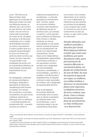 ENQUADRAMENTO TEÓRICO | Género e Cidadania 
013 
por: Cristina Vieira (coord.), Conceição Nogueira e Teresa Cláudia Tavares 
Já em 1949 Simone de 
Beauvoir falava desta 
legitimação da construção de 
diferenças sociais com base 
nas diferenças sexuais, ao 
defender que o ser humano 
do sexo feminino não nasce 
mulher, mas sim torna-se 
mulher pela incorporação 
de modos de ser, de papéis, 
de posturas e de discursos 
condizentes com o modelo 
de feminilidade dominante 
na cultura a que pertence. 
O mesmo poderá dizer-se a 
propósito da aprendizagem 
do que é ser homem por 
parte dos seres humanos que 
nascem do sexo masculino, 
os quais tendem a ser 
socializados de acordo com 
as características distintivas da 
masculinidade culturalmente 
preponderante da sua 
geração. 
As investigações, sobretudo 
de natureza psicológica e 
sociológica, dedicadas à 
descoberta de diferenças/ 
/semelhanças entre homens 
e mulheres, nem sempre 
têm conduzido a conclusões 
coincidentes e há quem tenda 
a destacar sobretudo as 
diferenças entre os indivíduos 
– a chamada perspetiva do 
enviesamento alfa – enquanto 
outros/as se inclinam a 
evidenciar principalmente as 
semelhanças – a chamada 
perspetiva do enviesamento 
beta1. De facto, apesar 
de numerosos trabalhos 
concluírem pela inexistência 
de diferenças sexuais em 
domínios como, por exemplo, 
o cognitivo2, outros apontam 
para a existência de diferenças 
entre homens e mulheres, 
sobretudo ao nível da 
personalidade na vida adulta, 
quando se pede às pessoas 
que se autodescrevam3 de 
acordo com determinadas 
características. Certos 
traços como independência, 
competitividade, agressividade 
e dominância continuam a 
ser associados a homens, 
reunidos sob a designação 
de instrumentalidade 
masculina; a sensibilidade, a 
emocionalidade, a gentileza, a 
empatia e a tendência para o 
estabelecimento de relações 
continuam a estar associadas 
às mulheres, sob a designação 
de expressividade feminina. 
Quer se dê destaque 
às eventuais diferenças 
encontradas entre os sexos, 
quer se valorize a perspetiva 
que defende serem mais 
as semelhanças, o que é 
importante realçar é que as 
características observadas 
nos homens e nas mulheres 
desenvolvem-se em sintonia 
com uma multiplicidade de 
influências que são inerentes 
ao processo de socialização 
e que começam logo a partir 
do momento em que se toma 
conhecimento do sexo da 
criança, ou seja, mesmo antes 
do nascimento. 
Estudos efetuados com 
mulheres grávidas e 
descritos por Carole 
Beal (1994) permitiram 
concluir que existe uma 
tendência, por parte 
das futuras mães, para 
percecionarem de 
maneira diferente os 
movimentos fetais, em 
função do conhecimento 
do sexo do bebé. No caso 
de estarem à espera de 
um rapaz, as mulheres 
em análise tendiam a 
descrever os movimentos 
fetais como vigorosos, 
verdadeiros tremores 
de terra e calmos, mas 
fortes. Caso a criança 
em desenvolvimento 
fosse do sexo feminino, 
as mães inclinavam- 
-se a descrevê-las 
1 Para a compreensão desta distinção, recomenda-se a consulta do artigo de Rachel T. Hare-Mustin e Jeanne Marecek 
(1988). 
2 Ver, a este propósito, as revisões de estudos específicos que foram efetuadas por Janet Hyde (1981) e por esta autora e 
seus colegas (1990). 
3 A revisão de estudos publicada por Alain Feingold (1994) e a investigação de doutoramento de Cristina Vieira (2003; 
2006) retratam claramente estas distinções que é possível observar entre homens e mulheres, no que concerne às suas 
autodescrições individuais. 
0 
 