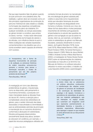 GUIÃO DE EDUCAÇÃO. 
GÉNERO E CIDADANIA 2 Ciclo 
Lisboa, CIG, 2012 Daí 018 
que seja imperativo falar de género quando 
se quer promover uma cidadania ativa. Na 
realidade, o género deve ser encarado como um 
dos princípios organizadores da construção do 
percurso individual de cada cidadã ou cidadão, 
na formação das respetivas competências 
para o exercício pleno da cidadania. Em 
qualquer sociedade, as crenças associadas 
ao género tendem a constituir, para ambos 
os sexos, normas – muitas vezes silenciosas 
– condicionantes da formação de valores e 
de atitudes, com influência directa na auto e 
hetero avaliações das variadas expressões 
comportamentais e nos desafios que uns e 
outras acreditam serem capazes de enfrentar 
com sucesso. 
“ Incorporámos, sob a forma de 
esquemas inconscientes de perceção 
e de avaliação, as estruturas históricas 
da ordem masculina; arriscamo-nos 
portanto a recorrer, para pensar a 
dominação masculina, a modos de 
pensamento que são eles próprios 
produtos da dominação.” 
Pierre Bourdieu, 1999: 30. 
A investigação em torno das diferentes 
problemáticas do género, impulsionada, 
como se disse atrás, pelo pensamento e 
movimentos feministas, e produzida com 
maior intensidade desde as décadas finais 
do século XX, chamou a atenção para a 
complexidade cultural dos estereótipos de 
género, para o caráter imbricado das ideias 
associadas à masculinidade e à feminilidade e 
para as arbitrariedades advindas da promoção 
e manutenção de um raciocínio dicotómico, 
conformista e alicerçado em estereotipias. 
Estudos portugueses desenvolvidos, 
sensivelmente desde essa altura, também 
já colocaram em evidência, por exemplo, o 
papel dos recursos pedagógicos utilizados em 
contextos formais de ensino na manutenção 
de uma ideologia de género adotada pelo 
coletivo e assumida como inquestionável, 
ainda que naturalize hierarquias de poder 
e legitime situações de desigualdade entre 
homens e mulheres. Correndo-se o risco de 
deixar de fora deste elenco muitas pesquisas 
importantes de cientistas portuguesas/es 
empenhadas/os no estudo das questões de 
género e da sua ligação ao que se passa na 
escola, citem-se, por exemplo, os trabalhos 
sobre os estereótipos de género nos Manuais 
Escolares, adotados oficialmente no ensino 
básico, de Eugénio Brandão (1979), Ivone 
Leal (1979), Maria Isabel Barreno (1985), José 
Paulo Fonseca (1994), Fernanda Henriques e 
Teresa Joaquim (1995), Maria de Jesus Martelo 
(1999) e Anabela Correia e Maria Alda Ramos 
(2002); a investigação de Teresa Alvarez Nunes 
(2007) sobre as representações de cidadania 
associadas ao masculino e ao feminino nos 
Manuais de História e no software educativo 
utilizados no ensino secundário; o trabalho de 
Luísa Saavedra (2005) sobre a aprendizagem 
“ As investigações têm mostrado que 
o ensino misto não se substanciou 
em práticas educativas conducentes 
à transformação das relações sociais 
de género no processo de socialização 
e de construção da identidade de 
raparigas e de rapazes. Constata-se a 
persistência de estereótipos de género, 
seja nos materiais pedagógicos, seja 
nas interações no espaço escolar, 
que sustentam um imaginário social 
que representa assimetricamente as 
identidades feminina e masculina e 
reproduz expectativas diferenciadas 
para raparigas e rapazes no que respeita 
às várias dimensões da sua vida presente 
e futura.” 
Teresa Pinto, 2007: 142. 
 