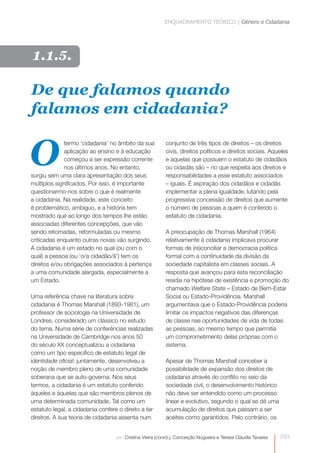 ENQUADRAMENTO TEÓRICO | Género e Cidadania 
conjunto de três tipos de direitos – os direitos 
civis, direitos políticos e direitos sociais. Aqueles 
e aquelas que possuem o estatuto de cidadãos 
ou cidadãs são – no que respeita aos direitos e 
responsabilidades a esse estatuto associados 
– iguais. É aspiração dos cidadãos e cidadãs 
implementar a plena igualdade, lutando pela 
progressiva concessão de direitos que aumente 
o número de pessoas a quem é conferido o 
estatuto de cidadania. 
A preocupação de Thomas Marshall (1964) 
relativamente à cidadania implicava procurar 
formas de (re)conciliar a democracia política 
formal com a continuidade da divisão da 
sociedade capitalista em classes sociais. A 
resposta que avançou para esta reconciliação 
residia na hipótese de existência e promoção do 
chamado Welfare State – Estado de Bem- Estar 
Social ou Estado-Providência. Marshall 
argumentava que o Estado-Providência poderia 
limitar os impactos negativos das diferenças 
de classe nas oportunidades de vida de todas 
as pessoas, ao mesmo tempo que permitia 
um comprometimento delas próprias com o 
sistema. 
033 
De que falamos quando 
falamos em cidadania? 
Otermo ‘cidadania’ no âmbito da sua 
aplicação ao ensino e à educação 
começou a ser expressão corrente 
nos últimos anos. No entanto, 
surgiu sem uma clara apresentação dos seus 
múltiplos significados. Por isso, é importante 
questionarmo-nos sobre o que é realmente 
a cidadania. Na realidade, este conceito 
é problemático, ambíguo, e a história tem 
mostrado que ao longo dos tempos lhe estão 
associadas diferentes concepções, que vão 
sendo retomadas, reformuladas ou mesmo 
criticadas enquanto outras novas vão surgindo. 
A cidadania é um estado no qual (ou com o 
qual) a pessoa (ou ‘o/a cidadão/ã’) tem os 
direitos e/ou obrigações associados à pertença 
a uma comunidade alargada, especialmente a 
um Estado. 
Uma referência chave na literatura sobre 
cidadania é Thomas Marshall (1893-1981), um 
professor de sociologia na Universidade de 
Londres, considerado um clássico no estudo 
do tema. Numa série de conferências realizadas 
na Universidade de Cambridge nos anos 50 
do século XX conceptualizou a cidadania 
como um tipo específico de estatuto legal de 
identidade oficial; juntamente, desenvolveu a 
noção de membro pleno de uma comunidade 
soberana que se auto-governa. Nos seus 
termos, a cidadania é um estatuto conferido 
àqueles e àquelas que são membros plenos de 
uma determinada comunidade. Tal como um 
estatuto legal, a cidadania confere o direito a ter 
direitos. A sua teoria de cidadania assenta num 
Apesar de Thomas Marshall conceber a 
possibilidade de expansão dos direitos de 
cidadania através do conflito no seio da 
sociedade civil, o desenvolvimento histórico 
não deve ser entendido como um processo 
linear e evolutivo, segundo o qual se dá uma 
acumulação de direitos que passam a ser 
aceites como garantidos. Pelo contrário, os 
por: Cristina Vieira (coord.), Conceição Nogueira e Teresa Cláudia Tavares 
1.1.5. 
 