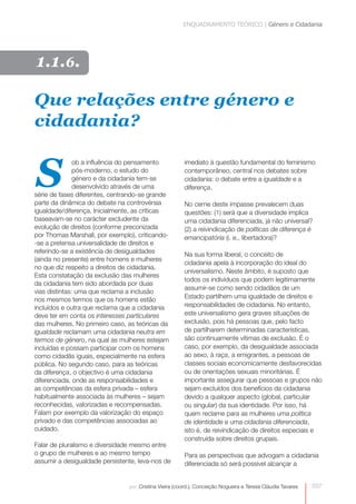 ENQUADRAMENTO TEÓRICO | Género e Cidadania 
imediato à questão fundamental do feminismo 
contemporâneo, central nos debates sobre 
cidadania: o debate entre a igualdade e a 
diferença. 
No cerne deste impasse prevalecem duas 
questões: (1) será que a diversidade implica 
uma cidadania diferenciada, já não universal? 
(2) a reivindicação de políticas de diferença é 
emancipatória (i. e., libertadora)? 
Na sua forma liberal, o conceito de 
cidadania apela à incorporação do ideal do 
universalismo. Neste âmbito, é suposto que 
todos os indivíduos que podem legitimamente 
assumir-se como sendo cidadãos de um 
Estado partilhem uma igualdade de direitos e 
responsabilidades de cidadania. No entanto, 
este universalismo gera graves situações de 
exclusão, pois há pessoas que, pelo facto 
de partilharem determinadas características, 
são continuamente vítimas de exclusão. É o 
caso, por exemplo, da desigualdade associada 
ao sexo, à raça, a emigrantes, a pessoas de 
classes sociais economicamente desfavorecidas 
ou de orientações sexuais minoritárias. É 
importante assegurar que pessoas e grupos não 
sejam excluídos dos benefícios da cidadania 
devido a qualquer aspecto (global, particular 
ou singular) da sua identidade. Por isso, há 
quem reclame para as mulheres uma política 
de identidade e uma cidadania diferenciada, 
isto é, de reivindicação de direitos especiais e 
construída sobre direitos grupais. 
Para as perspectivas que advogam a cidadania 
diferenciada só será possível alcançar a 
037 
Que relações entre género e 
cidadania? 
S ob a influência do pensamento 
pós-moderno, o estudo do 
género e da cidadania tem-se 
desenvolvido através de uma 
série de fases diferentes, centrando-se grande 
parte da dinâmica do debate na controvérsia 
igualdade/diferença. Inicialmente, as críticas 
baseavam-se no carácter excludente da 
evolução de direitos (conforme preconizada 
por Thomas Marshall, por exemplo), criticando- 
-se a pretensa universalidade de direitos e 
referindo-se a existência de desigualdades 
(ainda no presente) entre homens e mulheres 
no que diz respeito a direitos de cidadania. 
Esta constatação da exclusão das mulheres 
da cidadania tem sido abordada por duas 
vias distintas: uma que reclama a inclusão 
nos mesmos termos que os homens estão 
incluídos e outra que reclama que a cidadania 
deve ter em conta os interesses particulares 
das mulheres. No primeiro caso, as teóricas da 
igualdade reclamam uma cidadania neutra em 
termos de género, na qual as mulheres estejam 
incluídas e possam participar com os homens 
como cidadãs iguais, especialmente na esfera 
pública. No segundo caso, para as teóricas 
da diferença, o objectivo é uma cidadania 
diferenciada, onde as responsabilidades e 
as competências da esfera privada – esfera 
habitualmente associada às mulheres – sejam 
reconhecidas, valorizadas e recompensadas. 
Falam por exemplo da valorização do espaço 
privado e das competências associadas ao 
cuidado. 
Falar de pluralismo e diversidade mesmo entre 
o grupo de mulheres e ao mesmo tempo 
assumir a desigualdade persistente, leva-nos de 
por: Cristina Vieira (coord.), Conceição Nogueira e Teresa Cláudia Tavares 
1.1.6. 
 