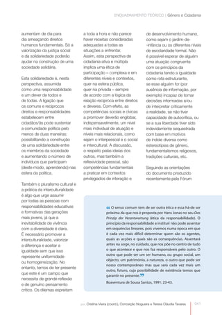 ENQUADRAMENTO TEÓRICO | Género e Cidadania 
de desenvolvimento humano, 
como sejam o jardim-de- 
-infância ou os diferentes níveis 
de escolaridade formal. Não 
é possível esperar de alguém 
uma atuação congruente 
com os princípios da 
cidadania tendo a igualdade 
como rota estruturante, 
se esse alguém for (por 
ausência de informação, por 
exemplo) incapaz de tomar 
decisões informadas e/ou 
de interpretar criticamente 
a realidade, se não tiver 
capacidade de autocrítica, ou 
se a sua liberdade tiver sido 
indevidamente sequestrada 
com base em motivos 
de índole diversa como 
estereotipias de género, 
fundamentalismos religiosos, 
tradições culturais, etc. 
041 
Seguindo as orientações 
do documento produzido 
recentemente pelo Fórum 
por: Cristina Vieira (coord.), Conceição Nogueira e Teresa Cláudia Tavares 
aumentam de dia para 
dia ameaçando direitos 
humanos fundamentais. Só a 
valorização da justiça social 
e da solidariedade poderão 
ajudar na construção de uma 
sociedade solidária. 
Esta solidariedade é, nesta 
perspectiva, assumida 
como uma responsabilidade 
e um dever de todos e 
de todas. A ligação que 
os comuns e recíprocos 
direitos e responsabilidades 
estabelecem entre 
cidadãos/ ãs pode sustentar 
a comunidade política pelo 
menos de duas maneiras: 
possibilitando a construção 
de uma solidariedade entre 
os membros da sociedade 
e aumentando o número de 
indivíduos que participam 
(deste modo, aprendendo) nas 
esfera da politica. 
Também o pluralismo cultural e 
a prática da interculturalidade 
é algo que urge assumir 
por todas as pessoas com 
responsabilidades educativas 
e formativas das gerações 
mais jovens, já que a 
inevitabilidade de vivência 
com a diversidade é clara. 
É necessário promover a 
interculturalidade, valorizar 
a diferença e aceitar a 
igualdade sem que isso 
represente uniformidade 
ou homogeneização. No 
entanto, temos de ter presente 
que este é um campo que 
necessita de grande reflexão 
e de genuíno pensamento 
crítico. Os dilemas espreitam 
a toda a hora e não parece 
haver receitas consideradas 
adequadas a todas as 
situações a enfrentar. 
Assim, esta perspectiva de 
cidadania ativa e múltipla 
implica uma ética de 
participação – complexa e em 
diferentes níveis e contextos, 
quer na esfera pública, 
quer na privada – sempre 
de acordo com a lógica da 
relação recíproca entre direitos 
e deveres. Com efeito, as 
competências sociais e cívicas 
a promover deverão englobar, 
indispensavelmente, um nível 
mais individual de atuação e 
níveis mais relacionais, como 
sejam o interpessoal e o social 
e intercultural. A discussão, 
o respeito pelas ideias dos 
outros, mas também a 
reflexividade pessoal, são 
competências fundamentais 
a praticar em contextos 
privilegiados de interação e 
“ O senso comum tem de ser outra ética e essa há-de ser 
próxima da que nos é proposta por Hans Jonas no seu Das 
Prinzip der Verantwortung (ética da responsabilidade). O 
princípio da responsabilidade a instituir não pode assentar 
em sequências lineares, pois vivemos numa época em que 
é cada vez mais difícil determinar quem são os agentes, 
quais as acções e quais são as consequências. Assentará 
antes na sorge, no cuidado, que nos põe no centro de tudo 
o que acontece e que nos faz responsáveis pelo outro. O 
outro que pode ser um ser humano, ou grupo social, um 
objecto, um património, a natureza, o outro que pode ser 
nosso contemporâneo mas que será cada vez mais um 
outro, futuro, cuja possibilidade de existência temos que 
garantir no presente.” 
Boaventura de Sousa Santos, 1991: 23-43. 
 