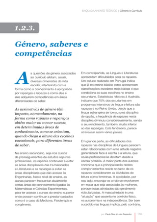 ENQUADRAMENTO TEÓRICO | Género e Currículo 
059 
por: Paula Silva e Luísa Saavedra 
Género, saberes e 
competências 
A 
s questões de género associadas 
ao currículo afetam, assim, 
diversas dimensões da vida 
escolar, interferindo com a 
forma como o conhecimento é apropriado 
por raparigas e rapazes e como elas e 
eles adquirem competências em áreas 
diferenciadas do saber. 
As assimetrias de género têm 
impacto, nomeadamente, na 
forma como rapazes e raparigas 
obtêm maior ou menor sucesso 
em determinadas áreas de 
conhecimento, como se orientam, 
quando chega a altura das escolhas 
vocacionais, para diferentes áreas 
de saber. 
No ensino secundário, seja nos cursos 
de prosseguimentos de estudos seja nos 
profissionais, os rapazes continuam a evitar 
as áreas disciplinares das Humanidades 
e Literaturas e as raparigas a evitar as 
áreas disciplinares que dão acesso às 
Engenharias. Neste nível de ensino, as 
alunas parecem frequentar atualmente 
certas áreas de conhecimento ligadas às 
Matemáticas e Ciências Experimentais, 
para ter acesso a cursos do ensino superior 
onde possam continuar a prestar cuidados 
como é o caso da Medicina, Fisioterapia e 
congéneres. 
Em contrapartida, as Línguas e Literaturas 
apresentam dificuldades para os rapazes. 
Um estudo realizado em Portugal indica 
que já no ensino básico estes apresentam 
classificações escolares mais baixas o que 
condiciona as suas escolhas no ensino 
secundário. Estatísticas relativas à Austrália, 
indicam que 75% dos estudantes em 
programas intensivos de língua e leitura são 
rapazes e no Reino Unido, desde que a 
língua estrangeira se tornou uma disciplina 
de opção, a frequência de rapazes nesta 
disciplina diminuiu consideravelmente, sendo 
o seu rendimento, também, muito inferior 
ao das raparigas. Este fenómeno, parece 
atravessar assim vários países. 
Em grande parte, as dificuldades dos 
rapazes nas disciplinas de Línguas parecem 
estar relacionadas com uma atitude negativa 
generalizada face à escrita e à leitura, que 
os/as professores/as detetam desde a 
escola primária. A maior parte dos autores 
concorda que a principal razão destes 
comportamentos reside no facto de os 
rapazes considerarem as atividades de 
leitura como femininas. A sociedade, por 
seu lado, encoraja-os a não se envolverem 
em nada que seja associado às mulheres, 
porque essas atividades são geralmente 
ridicularizadas. A masculinidade é uma 
“atuação” que assenta no controlo físico, 
na autonomia e na independência. Ser bem 
sucedido nas línguas implica, pelo contrário, 
1.2.3. 
 