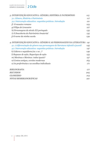 GUIÃO DE EDUCAÇÃO. 
GÉNERO E CIDADANIA 2 Ciclo 
3. INTERVENÇÃO EDUCATIVA: GÉNERO, HISTÓRIA E PATRIMÓNIO 115 
3.1. Género, História e Património 117 
3.2. Intervenção educativa: sugestões práticas. Introdução 121 
f) O mosaico romano 123 
g) Filipa de Lencastre 127 
h) Personagens do século XX português 133 
i) À Descoberta do Património Imaterial 135 
j) O nome da minha escola 139 
4. INTERVENÇÃO EDUCATIVA: GÉNERO E AS PERSONAGENS NA LITERATURA 141 
4.1. A diferenciação de género nas personagens de literatura infantil e juvenil 143 
4.2. Intervenção educativa: sugestões práticas. Introdução 147 
k) Líderes e seguidores/as: e se…? 149 
l) Rapazes de ação, Raparigas de ação 153 
m) Meninas e Meninos: todos iguais? 157 
n) Contos antigos, versões modernas 163 
o) As preferências e as escolhas individuais 171 
BIBLIOGRAFIA 177 
RECURSOS 205 
GLOSSÁRIO 213 
NOTAS BIOBIBLIOGRÁFICAS 221 
VI 
Lisboa, CIG, 2012 
 