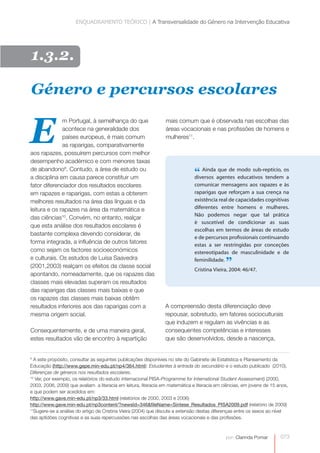 ENQUADRAMENTO TEÓRICO | A Transversalidade do Género na Intervenção Educativa 
Género e percursos escolares 
mais comum que é observada nas escolhas das 
áreas vocacionais e nas profissões de homens e 
mulheres11. E 
9 A este propósito, consultar as seguintes publicações disponíveis no site do Gabinete de Estatística e Planeamento da 
Educação (http://www.gepe.min-edu.pt/np4/364.html): Estudantes à entrada do secundário e o estudo publicado (2010). 
Diferenças de géneros nos resultados escolares. 
10 Ver, por exemplo, os relatórios do estudo internacional PISA-Programme for International Student Assessment) (2000, 
2003, 2006, 2009) que avaliam a literacia em leitura, literacia em matemática e literacia em ciências, em jovens de 15 anos, 
e que podem ser acedidos em: 
http://www.gave.min-edu.pt/np3/33.html (relatórios de 2000, 2003 e 2006) 
http://www.gave.min-edu.pt/np3content/?newsId=346&fileName=Sintese_Resultados_PISA2009.pdf (relatório de 2009) 
11Sugere-se a análise do artigo de Cristina Vieira (2004) que discute a extensão destas diferenças entre os sexos ao nível 
das aptidões cognitivas e as suas repercussões nas escolhas das áreas vocacionais e das profissões. 
073 
por: Clarinda Pomar 
1.3.2. 
m Portugal, à semelhança do que 
acontece na generalidade dos 
países europeus, é mais comum 
as raparigas, comparativamente 
aos rapazes, possuírem percursos com melhor 
desempenho académico e com menores taxas 
de abandono9. Contudo, a área de estudo ou 
a disciplina em causa parece constituir um 
fator diferenciador dos resultados escolares 
em rapazes e raparigas, com estas a obterem 
melhores resultados na área das línguas e da 
leitura e os rapazes na área da matemática e 
das ciências10. Convém, no entanto, realçar 
que esta análise dos resultados escolares é 
bastante complexa devendo considerar, de 
forma integrada, a influência de outros fatores 
como sejam os factores socioeconómicos 
e culturais. Os estudos de Luísa Saavedra 
(2001,2003) realçam os efeitos da classe social 
apontando, nomeadamente, que os rapazes das 
classes mais elevadas superam os resultados 
das raparigas das classes mais baixas e que 
os rapazes das classes mais baixas obtêm 
resultados inferiores aos das raparigas com a 
mesma origem social. 
Consequentemente, e de uma maneira geral, 
estes resultados vão de encontro à repartição 
“ Ainda que de modo sub-reptício, os 
diversos agentes educativos tendem a 
comunicar mensagens aos rapazes e às 
raparigas que reforçam a sua crença na 
existência real de capacidades cognitivas 
diferentes entre homens e mulheres. 
Não podemos negar que tal prática 
é suscetível de condicionar as suas 
escolhas em termos de áreas de estudo 
e de percursos profissionais continuando 
estas a ser restringidas por conceções 
estereotipadas de masculinidade e de 
feminilidade. ” 
Cristina Vieira, 2004: 46/47. 
A compreensão desta diferenciação deve 
repousar, sobretudo, em fatores socioculturais 
que induzem e regulam as vivências e as 
consequentes competências e interesses 
que são desenvolvidos, desde a nascença, 
 