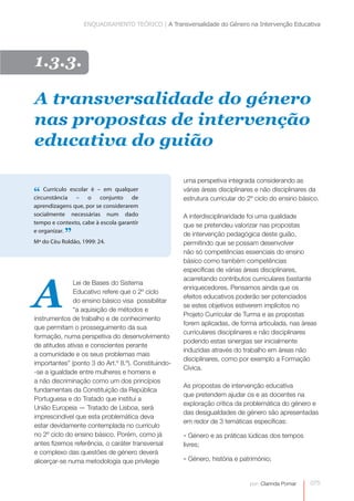 ENQUADRAMENTO TEÓRICO | A Transversalidade do Género na Intervenção Educativa 
A transversalidade do género 
nas propostas de intervenção 
educativa do guião 
075 
por: Clarinda Pomar 
1.3.3. 
“ Currículo escolar é – em qualquer 
circunstância – o conjunto de 
aprendizagens que, por se considerarem 
socialmente necessárias num dado 
tempo e contexto, cabe à escola garantir 
e organizar. ” 
Mª do Céu Roldão, 1999: 24. 
Lei de Bases do Sistema 
Educativo refere que o 2º ciclo 
do ensino básico visa possibilitar 
“a aquisição de métodos e 
instrumentos de trabalho e de conhecimento 
que permitam o prosseguimento da sua 
formação, numa perspetiva do desenvolvimento 
de atitudes ativas e conscientes perante 
a comunidade e os seus problemas mais 
importantes” (ponto 3 do Art.º 8.º). Constituindo- 
-se a igualdade entre mulheres e homens e 
a não discriminação como um dos princípios 
fundamentais da Constituição da República 
Portuguesa e do Tratado que institui a 
União Europeia — Tratado de Lisboa, será 
imprescindível que esta problemática deva 
estar devidamente contemplada no currículo 
no 2º ciclo do ensino básico. Porém, como já 
antes fizemos referência, o caráter transversal 
e complexo das questões de género deverá 
alicerçar-se numa metodologia que privilegie 
uma perspetiva integrada considerando as 
várias áreas disciplinares e não disciplinares da 
estrutura curricular do 2º ciclo do ensino básico. 
A interdisciplinaridade foi uma qualidade 
que se pretendeu valorizar nas propostas 
de intervenção pedagógica deste guião, 
permitindo que se possam desenvolver 
não só competências essenciais do ensino 
básico como também competências 
específicas de várias áreas disciplinares, 
acarretando contributos curriculares bastante 
enriquecedores. Pensamos ainda que os 
efeitos educativos poderão ser potenciados 
se estes objetivos estiverem implícitos no 
Projeto Curricular de Turma e as propostas 
forem aplicadas, de forma articulada, nas áreas 
curriculares disciplinares e não disciplinares 
podendo estas sinergias ser inicialmente 
induzidas através do trabalho em áreas não 
disciplinares, como por exemplo a Formação 
Cívica. 
As propostas de intervenção educativa 
que pretendem ajudar os e as docentes na 
exploração crítica da problemática do género e 
das desigualdades de género são apresentadas 
em redor de 3 temáticas específicas: 
- Género e as práticas lúdicas dos tempos 
livres; 
- Género, história e património; 
A 
 