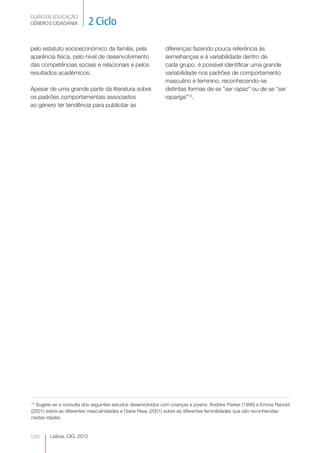 GUIÃO DE EDUCAÇÃO. 
GÉNERO E CIDADANIA 2 Ciclo 
Lisboa, CIG, 2012 pelo 086 
estatuto socioeconómico da família, pela 
aparência física, pelo nível de desenvolvimento 
das competências sociais e relacionais e pelos 
resultados académicos. 
Apesar de uma grande parte da literatura sobre 
os padrões comportamentais associados 
ao género ter tendência para publicitar as 
diferenças fazendo pouca referência às 
semelhanças e à variabilidade dentro de 
cada grupo, é possível identificar uma grande 
variabilidade nos padrões de comportamento 
masculino e feminino, reconhecendo-se 
distintas formas de se “ser rapaz” ou de se “ser 
rapariga”13. 
13 Sugere-se a consulta dos seguintes estudos desenvolvidos com crianças e jovens: Andrew Parker (1996) e Emma Renold 
(2001) sobre as diferentes masculinidades e Diane Reay (2001) sobre as diferentes feminilidades que são reconhecidas 
nestas idades. 
 