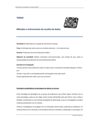 Metodologias de Investigação em Educação, MCEM/09




  TEMA2



  Métodos e instrumentos de recolha de dados




  Actividade 2: Elaboração de um guião de entrevista em equipa.

  Tema: A utilização das redes sociais em contexto educativo – Um estudo de caso

  Amostra: Professores do ensino básico/secundário.

  Objectivo da actividade: Realizar entrevistas semi-estruturadas, num estudo de caso, sobre as
  representações de professores do ensino básico/secundário.


  Questões de investigação:
  1) O que pensam esses professores sobre as redes sociais a exemplo do Facebook, Myspace, Twitter,
  etc?
  2) Como é que vêm a sua (hipotética/real) participação numa rede social?
  3) Que expectativas têm sobre o seu uso no ensino?




  Estratégias metodológicas de abordagem do objecto no terreno


  Como estratégia de abordagem de um grupo de professores que tenham algum contacto com as
  novas tecnologias, optou-se por eleger quatro escolas distribuídas pelo país (Porto, Leiria, Lisboa e
  Setúbal), constituindo-se num contexto privilegiado de observação, já que os investigadores mantêm
  contactos profissionais com as mesmas.

  Tendo os investigadores uma ligação com as instituições seleccionadas, pretende-se estabelecer um
  contacto directo com a direcção e entrevistados onde será solicitada a colaboração e autorização. Em


                                                                                       MIPERUSA, 09/12/09, pág. 2
 